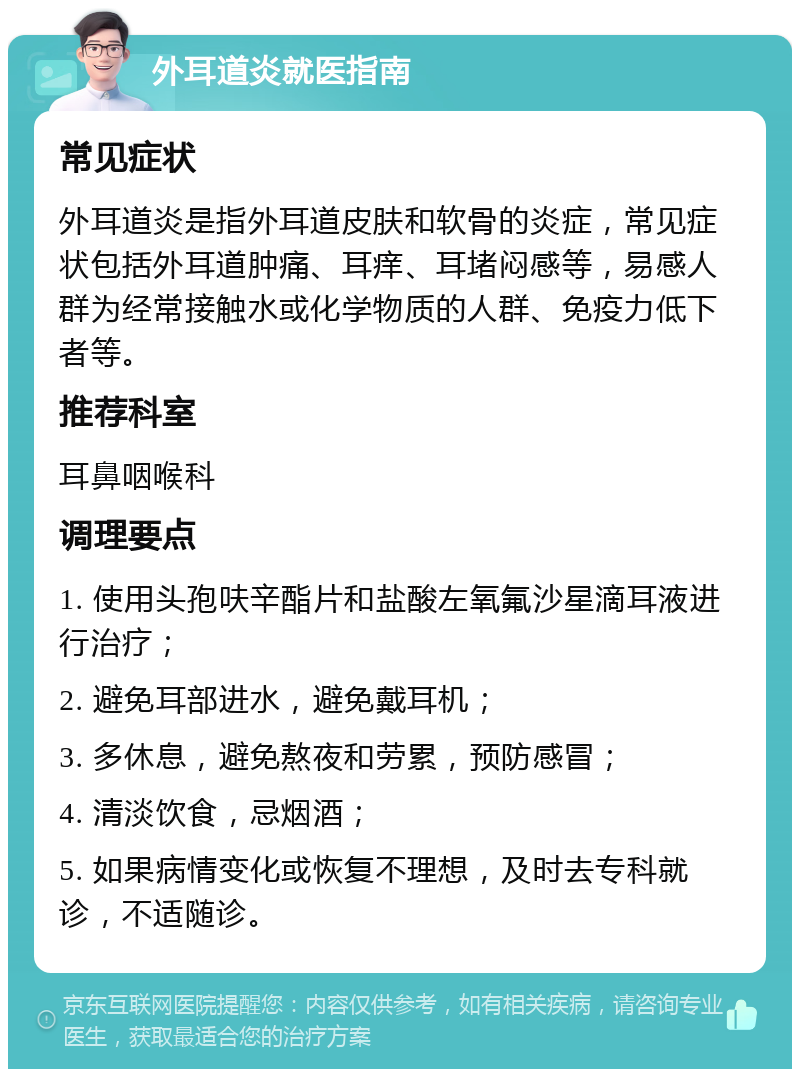 外耳道炎就医指南 常见症状 外耳道炎是指外耳道皮肤和软骨的炎症，常见症状包括外耳道肿痛、耳痒、耳堵闷感等，易感人群为经常接触水或化学物质的人群、免疫力低下者等。 推荐科室 耳鼻咽喉科 调理要点 1. 使用头孢呋辛酯片和盐酸左氧氟沙星滴耳液进行治疗； 2. 避免耳部进水，避免戴耳机； 3. 多休息，避免熬夜和劳累，预防感冒； 4. 清淡饮食，忌烟酒； 5. 如果病情变化或恢复不理想，及时去专科就诊，不适随诊。