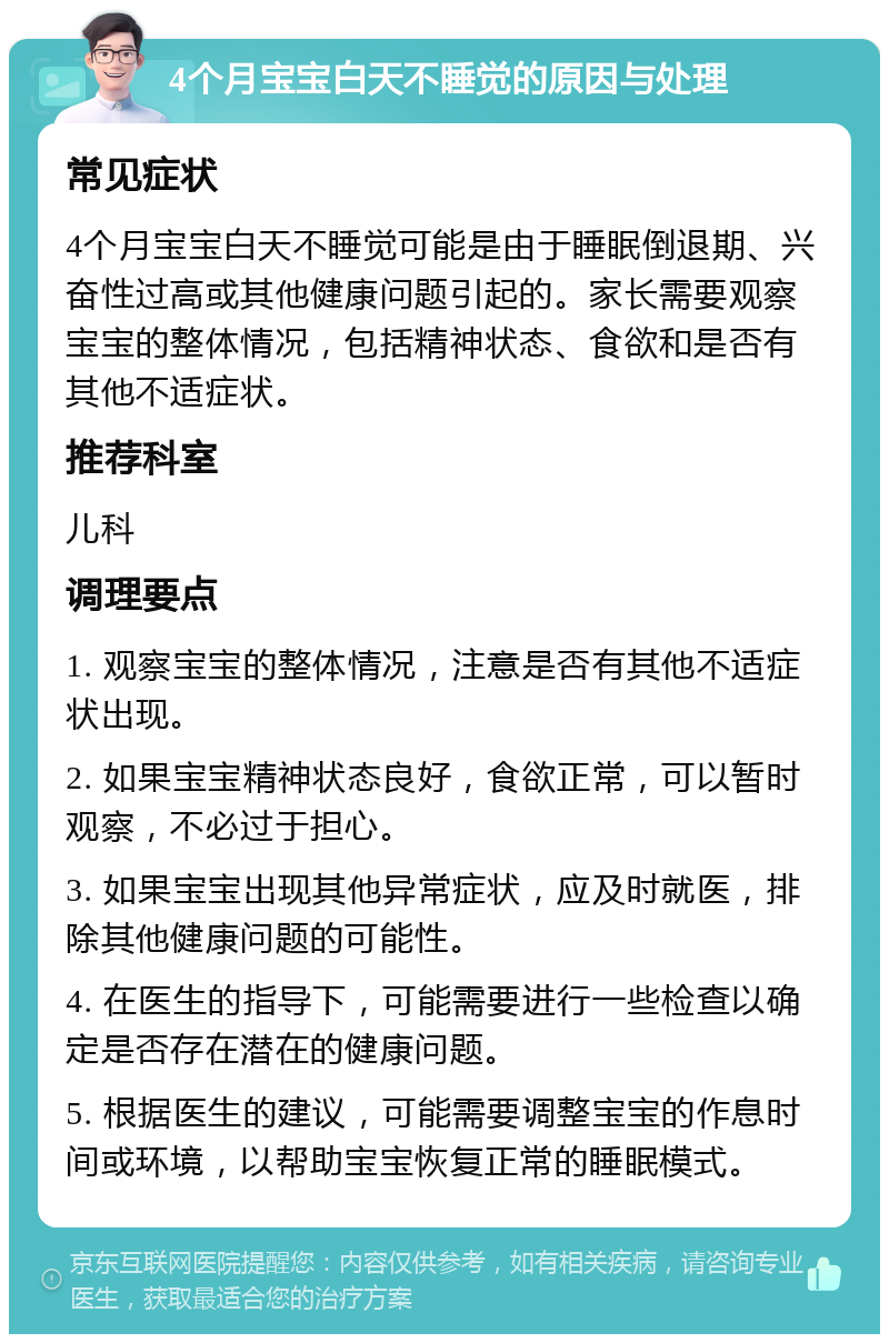 4个月宝宝白天不睡觉的原因与处理 常见症状 4个月宝宝白天不睡觉可能是由于睡眠倒退期、兴奋性过高或其他健康问题引起的。家长需要观察宝宝的整体情况，包括精神状态、食欲和是否有其他不适症状。 推荐科室 儿科 调理要点 1. 观察宝宝的整体情况，注意是否有其他不适症状出现。 2. 如果宝宝精神状态良好，食欲正常，可以暂时观察，不必过于担心。 3. 如果宝宝出现其他异常症状，应及时就医，排除其他健康问题的可能性。 4. 在医生的指导下，可能需要进行一些检查以确定是否存在潜在的健康问题。 5. 根据医生的建议，可能需要调整宝宝的作息时间或环境，以帮助宝宝恢复正常的睡眠模式。