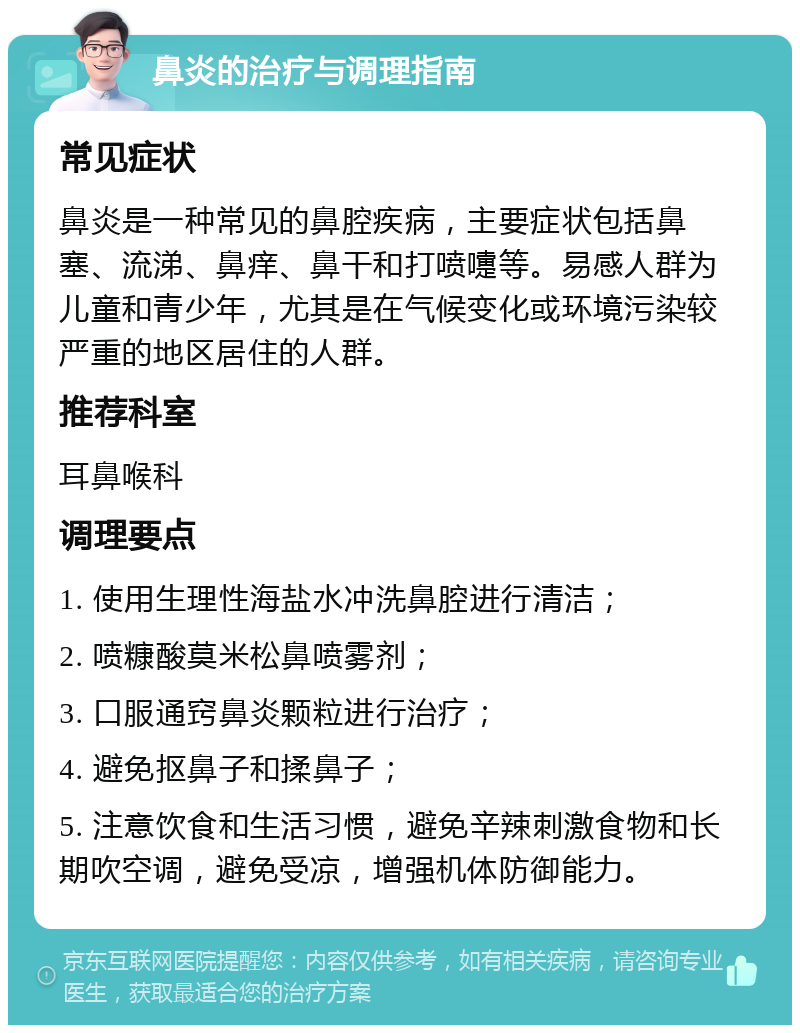 鼻炎的治疗与调理指南 常见症状 鼻炎是一种常见的鼻腔疾病，主要症状包括鼻塞、流涕、鼻痒、鼻干和打喷嚏等。易感人群为儿童和青少年，尤其是在气候变化或环境污染较严重的地区居住的人群。 推荐科室 耳鼻喉科 调理要点 1. 使用生理性海盐水冲洗鼻腔进行清洁； 2. 喷糠酸莫米松鼻喷雾剂； 3. 口服通窍鼻炎颗粒进行治疗； 4. 避免抠鼻子和揉鼻子； 5. 注意饮食和生活习惯，避免辛辣刺激食物和长期吹空调，避免受凉，增强机体防御能力。