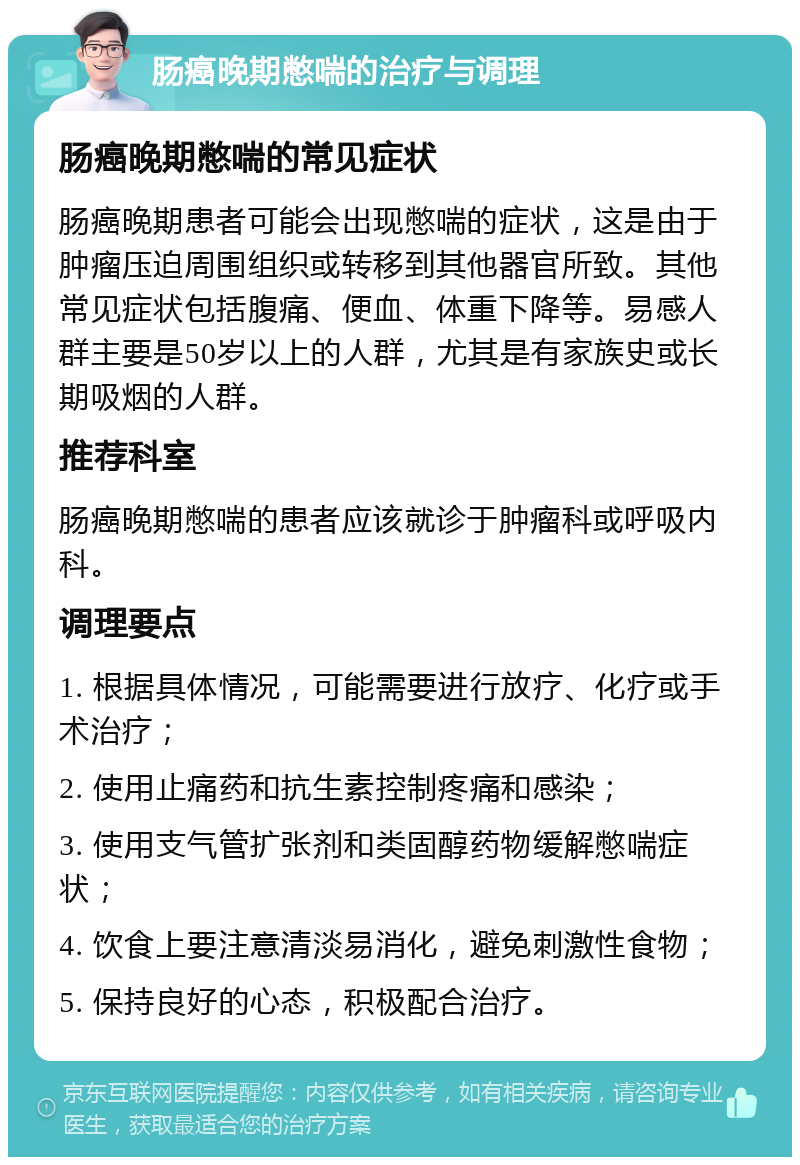 肠癌晚期憋喘的治疗与调理 肠癌晚期憋喘的常见症状 肠癌晚期患者可能会出现憋喘的症状，这是由于肿瘤压迫周围组织或转移到其他器官所致。其他常见症状包括腹痛、便血、体重下降等。易感人群主要是50岁以上的人群，尤其是有家族史或长期吸烟的人群。 推荐科室 肠癌晚期憋喘的患者应该就诊于肿瘤科或呼吸内科。 调理要点 1. 根据具体情况，可能需要进行放疗、化疗或手术治疗； 2. 使用止痛药和抗生素控制疼痛和感染； 3. 使用支气管扩张剂和类固醇药物缓解憋喘症状； 4. 饮食上要注意清淡易消化，避免刺激性食物； 5. 保持良好的心态，积极配合治疗。