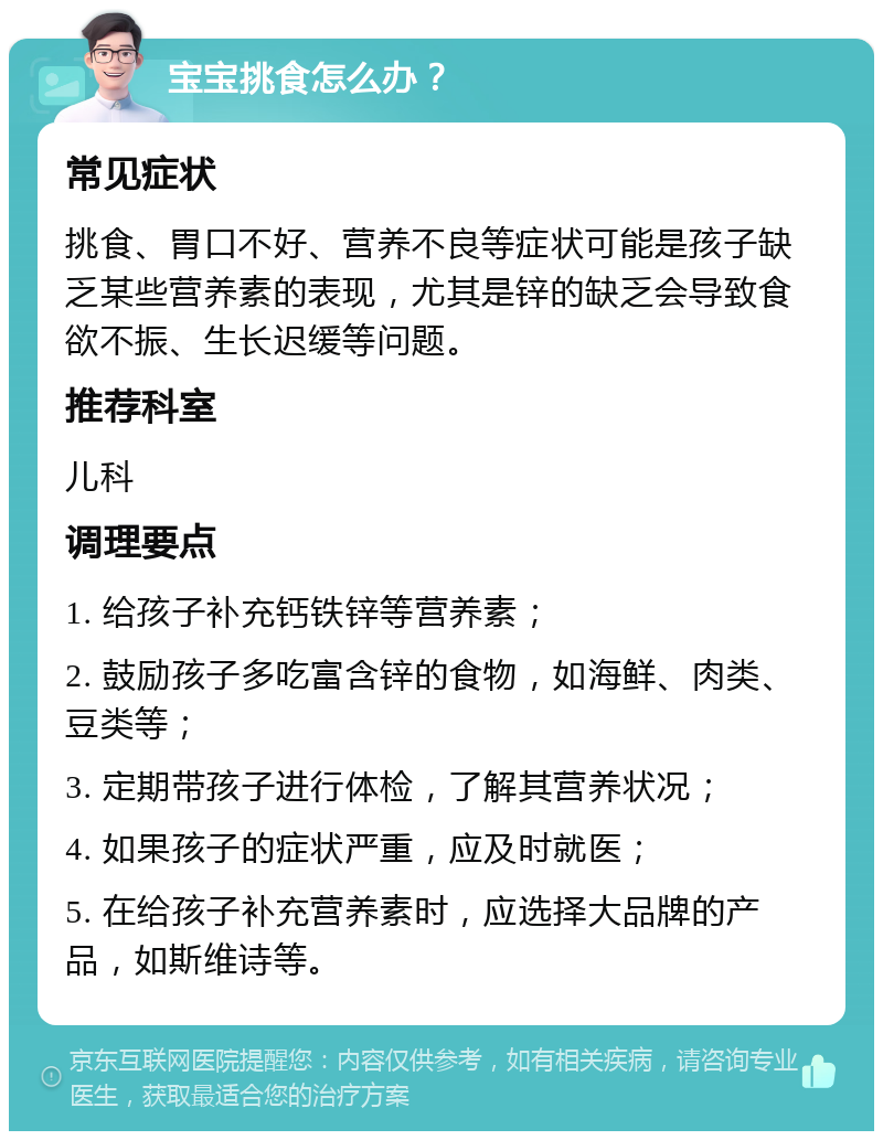 宝宝挑食怎么办？ 常见症状 挑食、胃口不好、营养不良等症状可能是孩子缺乏某些营养素的表现，尤其是锌的缺乏会导致食欲不振、生长迟缓等问题。 推荐科室 儿科 调理要点 1. 给孩子补充钙铁锌等营养素； 2. 鼓励孩子多吃富含锌的食物，如海鲜、肉类、豆类等； 3. 定期带孩子进行体检，了解其营养状况； 4. 如果孩子的症状严重，应及时就医； 5. 在给孩子补充营养素时，应选择大品牌的产品，如斯维诗等。