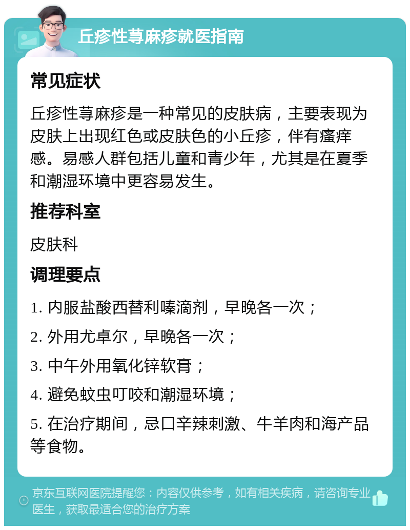 丘疹性荨麻疹就医指南 常见症状 丘疹性荨麻疹是一种常见的皮肤病，主要表现为皮肤上出现红色或皮肤色的小丘疹，伴有瘙痒感。易感人群包括儿童和青少年，尤其是在夏季和潮湿环境中更容易发生。 推荐科室 皮肤科 调理要点 1. 内服盐酸西替利嗪滴剂，早晚各一次； 2. 外用尤卓尔，早晚各一次； 3. 中午外用氧化锌软膏； 4. 避免蚊虫叮咬和潮湿环境； 5. 在治疗期间，忌口辛辣刺激、牛羊肉和海产品等食物。