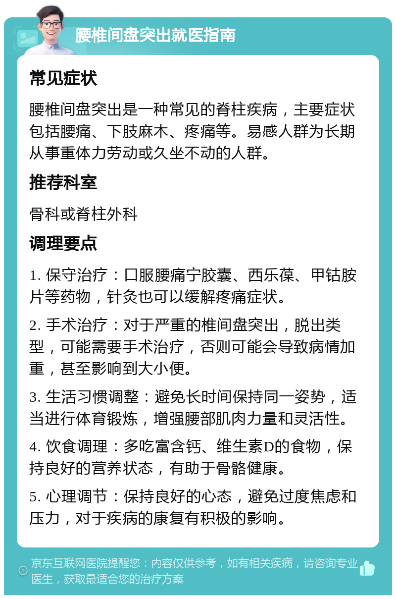 腰椎间盘突出就医指南 常见症状 腰椎间盘突出是一种常见的脊柱疾病，主要症状包括腰痛、下肢麻木、疼痛等。易感人群为长期从事重体力劳动或久坐不动的人群。 推荐科室 骨科或脊柱外科 调理要点 1. 保守治疗：口服腰痛宁胶囊、西乐葆、甲钴胺片等药物，针灸也可以缓解疼痛症状。 2. 手术治疗：对于严重的椎间盘突出，脱出类型，可能需要手术治疗，否则可能会导致病情加重，甚至影响到大小便。 3. 生活习惯调整：避免长时间保持同一姿势，适当进行体育锻炼，增强腰部肌肉力量和灵活性。 4. 饮食调理：多吃富含钙、维生素D的食物，保持良好的营养状态，有助于骨骼健康。 5. 心理调节：保持良好的心态，避免过度焦虑和压力，对于疾病的康复有积极的影响。