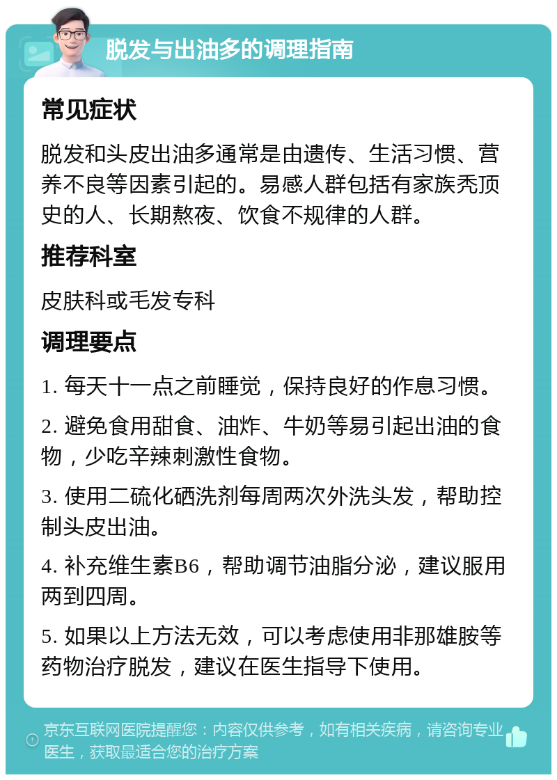 脱发与出油多的调理指南 常见症状 脱发和头皮出油多通常是由遗传、生活习惯、营养不良等因素引起的。易感人群包括有家族秃顶史的人、长期熬夜、饮食不规律的人群。 推荐科室 皮肤科或毛发专科 调理要点 1. 每天十一点之前睡觉，保持良好的作息习惯。 2. 避免食用甜食、油炸、牛奶等易引起出油的食物，少吃辛辣刺激性食物。 3. 使用二硫化硒洗剂每周两次外洗头发，帮助控制头皮出油。 4. 补充维生素B6，帮助调节油脂分泌，建议服用两到四周。 5. 如果以上方法无效，可以考虑使用非那雄胺等药物治疗脱发，建议在医生指导下使用。