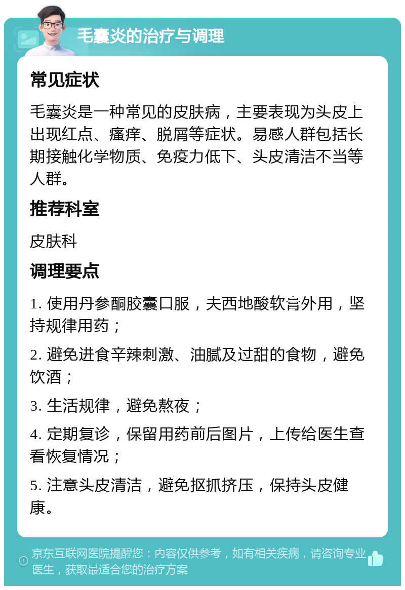 毛囊炎的治疗与调理 常见症状 毛囊炎是一种常见的皮肤病，主要表现为头皮上出现红点、瘙痒、脱屑等症状。易感人群包括长期接触化学物质、免疫力低下、头皮清洁不当等人群。 推荐科室 皮肤科 调理要点 1. 使用丹参酮胶囊口服，夫西地酸软膏外用，坚持规律用药； 2. 避免进食辛辣刺激、油腻及过甜的食物，避免饮酒； 3. 生活规律，避免熬夜； 4. 定期复诊，保留用药前后图片，上传给医生查看恢复情况； 5. 注意头皮清洁，避免抠抓挤压，保持头皮健康。