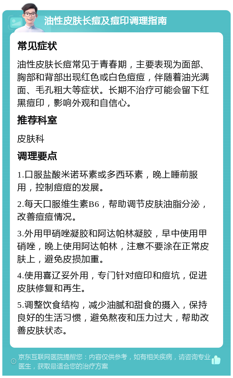 油性皮肤长痘及痘印调理指南 常见症状 油性皮肤长痘常见于青春期，主要表现为面部、胸部和背部出现红色或白色痘痘，伴随着油光满面、毛孔粗大等症状。长期不治疗可能会留下红黑痘印，影响外观和自信心。 推荐科室 皮肤科 调理要点 1.口服盐酸米诺环素或多西环素，晚上睡前服用，控制痘痘的发展。 2.每天口服维生素B6，帮助调节皮肤油脂分泌，改善痘痘情况。 3.外用甲硝唑凝胶和阿达帕林凝胶，早中使用甲硝唑，晚上使用阿达帕林，注意不要涂在正常皮肤上，避免皮损加重。 4.使用喜辽妥外用，专门针对痘印和痘坑，促进皮肤修复和再生。 5.调整饮食结构，减少油腻和甜食的摄入，保持良好的生活习惯，避免熬夜和压力过大，帮助改善皮肤状态。