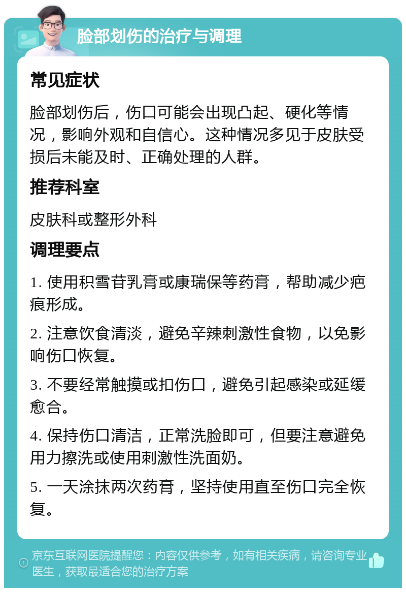 脸部划伤的治疗与调理 常见症状 脸部划伤后，伤口可能会出现凸起、硬化等情况，影响外观和自信心。这种情况多见于皮肤受损后未能及时、正确处理的人群。 推荐科室 皮肤科或整形外科 调理要点 1. 使用积雪苷乳膏或康瑞保等药膏，帮助减少疤痕形成。 2. 注意饮食清淡，避免辛辣刺激性食物，以免影响伤口恢复。 3. 不要经常触摸或扣伤口，避免引起感染或延缓愈合。 4. 保持伤口清洁，正常洗脸即可，但要注意避免用力擦洗或使用刺激性洗面奶。 5. 一天涂抹两次药膏，坚持使用直至伤口完全恢复。