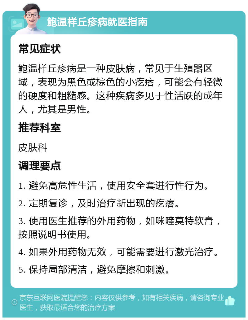 鲍温样丘疹病就医指南 常见症状 鲍温样丘疹病是一种皮肤病，常见于生殖器区域，表现为黑色或棕色的小疙瘩，可能会有轻微的硬度和粗糙感。这种疾病多见于性活跃的成年人，尤其是男性。 推荐科室 皮肤科 调理要点 1. 避免高危性生活，使用安全套进行性行为。 2. 定期复诊，及时治疗新出现的疙瘩。 3. 使用医生推荐的外用药物，如咪喹莫特软膏，按照说明书使用。 4. 如果外用药物无效，可能需要进行激光治疗。 5. 保持局部清洁，避免摩擦和刺激。