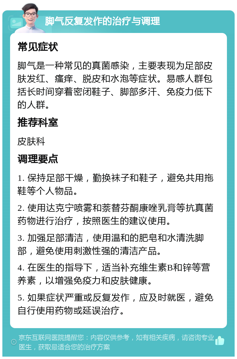 脚气反复发作的治疗与调理 常见症状 脚气是一种常见的真菌感染，主要表现为足部皮肤发红、瘙痒、脱皮和水泡等症状。易感人群包括长时间穿着密闭鞋子、脚部多汗、免疫力低下的人群。 推荐科室 皮肤科 调理要点 1. 保持足部干燥，勤换袜子和鞋子，避免共用拖鞋等个人物品。 2. 使用达克宁喷雾和萘替芬酮康唑乳膏等抗真菌药物进行治疗，按照医生的建议使用。 3. 加强足部清洁，使用温和的肥皂和水清洗脚部，避免使用刺激性强的清洁产品。 4. 在医生的指导下，适当补充维生素B和锌等营养素，以增强免疫力和皮肤健康。 5. 如果症状严重或反复发作，应及时就医，避免自行使用药物或延误治疗。