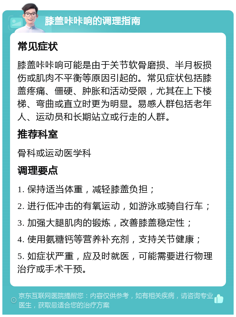 膝盖咔咔响的调理指南 常见症状 膝盖咔咔响可能是由于关节软骨磨损、半月板损伤或肌肉不平衡等原因引起的。常见症状包括膝盖疼痛、僵硬、肿胀和活动受限，尤其在上下楼梯、弯曲或直立时更为明显。易感人群包括老年人、运动员和长期站立或行走的人群。 推荐科室 骨科或运动医学科 调理要点 1. 保持适当体重，减轻膝盖负担； 2. 进行低冲击的有氧运动，如游泳或骑自行车； 3. 加强大腿肌肉的锻炼，改善膝盖稳定性； 4. 使用氨糖钙等营养补充剂，支持关节健康； 5. 如症状严重，应及时就医，可能需要进行物理治疗或手术干预。