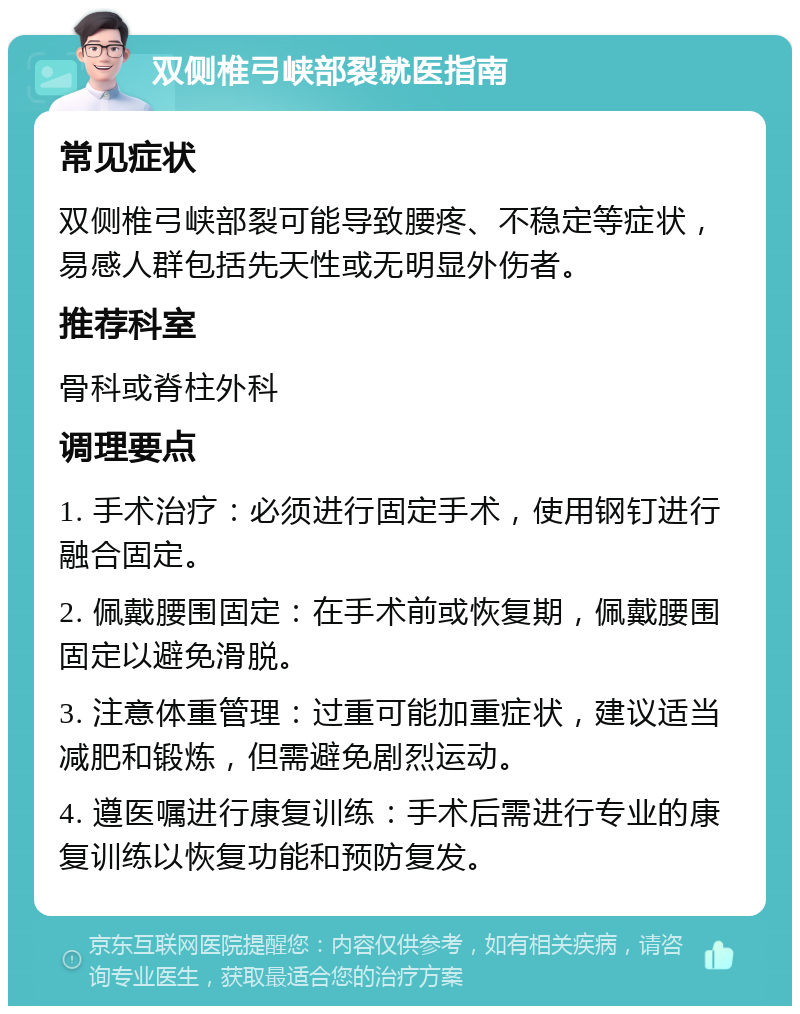 双侧椎弓峡部裂就医指南 常见症状 双侧椎弓峡部裂可能导致腰疼、不稳定等症状，易感人群包括先天性或无明显外伤者。 推荐科室 骨科或脊柱外科 调理要点 1. 手术治疗：必须进行固定手术，使用钢钉进行融合固定。 2. 佩戴腰围固定：在手术前或恢复期，佩戴腰围固定以避免滑脱。 3. 注意体重管理：过重可能加重症状，建议适当减肥和锻炼，但需避免剧烈运动。 4. 遵医嘱进行康复训练：手术后需进行专业的康复训练以恢复功能和预防复发。