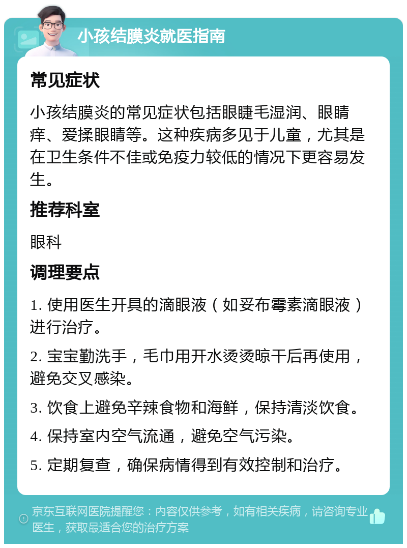 小孩结膜炎就医指南 常见症状 小孩结膜炎的常见症状包括眼睫毛湿润、眼睛痒、爱揉眼睛等。这种疾病多见于儿童，尤其是在卫生条件不佳或免疫力较低的情况下更容易发生。 推荐科室 眼科 调理要点 1. 使用医生开具的滴眼液（如妥布霉素滴眼液）进行治疗。 2. 宝宝勤洗手，毛巾用开水烫烫晾干后再使用，避免交叉感染。 3. 饮食上避免辛辣食物和海鲜，保持清淡饮食。 4. 保持室内空气流通，避免空气污染。 5. 定期复查，确保病情得到有效控制和治疗。