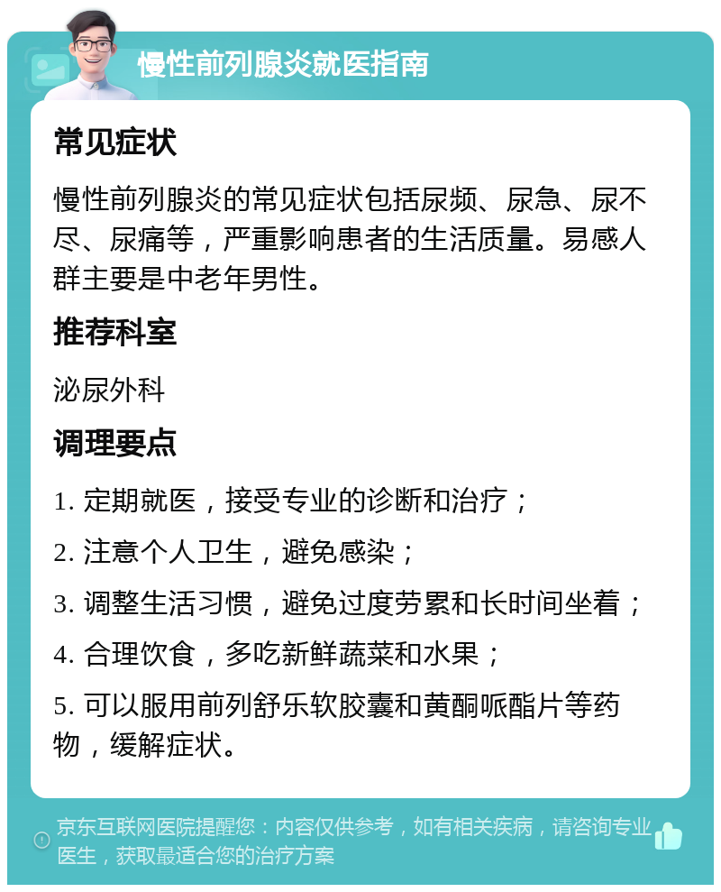 慢性前列腺炎就医指南 常见症状 慢性前列腺炎的常见症状包括尿频、尿急、尿不尽、尿痛等，严重影响患者的生活质量。易感人群主要是中老年男性。 推荐科室 泌尿外科 调理要点 1. 定期就医，接受专业的诊断和治疗； 2. 注意个人卫生，避免感染； 3. 调整生活习惯，避免过度劳累和长时间坐着； 4. 合理饮食，多吃新鲜蔬菜和水果； 5. 可以服用前列舒乐软胶囊和黄酮哌酯片等药物，缓解症状。