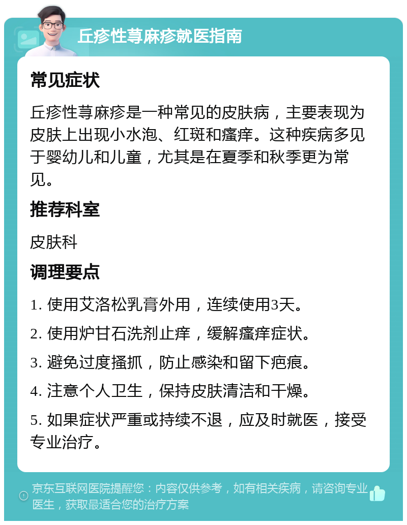 丘疹性荨麻疹就医指南 常见症状 丘疹性荨麻疹是一种常见的皮肤病，主要表现为皮肤上出现小水泡、红斑和瘙痒。这种疾病多见于婴幼儿和儿童，尤其是在夏季和秋季更为常见。 推荐科室 皮肤科 调理要点 1. 使用艾洛松乳膏外用，连续使用3天。 2. 使用炉甘石洗剂止痒，缓解瘙痒症状。 3. 避免过度搔抓，防止感染和留下疤痕。 4. 注意个人卫生，保持皮肤清洁和干燥。 5. 如果症状严重或持续不退，应及时就医，接受专业治疗。