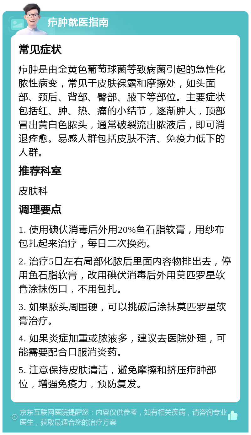 疖肿就医指南 常见症状 疖肿是由金黄色葡萄球菌等致病菌引起的急性化脓性病变，常见于皮肤裸露和摩擦处，如头面部、颈后、背部、臀部、腋下等部位。主要症状包括红、肿、热、痛的小结节，逐渐肿大，顶部冒出黄白色脓头，通常破裂流出脓液后，即可消退痊愈。易感人群包括皮肤不洁、免疫力低下的人群。 推荐科室 皮肤科 调理要点 1. 使用碘伏消毒后外用20%鱼石脂软膏，用纱布包扎起来治疗，每日二次换药。 2. 治疗5日左右局部化脓后里面内容物排出去，停用鱼石脂软膏，改用碘伏消毒后外用莫匹罗星软膏涂抹伤口，不用包扎。 3. 如果脓头周围硬，可以挑破后涂抹莫匹罗星软膏治疗。 4. 如果炎症加重或脓液多，建议去医院处理，可能需要配合口服消炎药。 5. 注意保持皮肤清洁，避免摩擦和挤压疖肿部位，增强免疫力，预防复发。