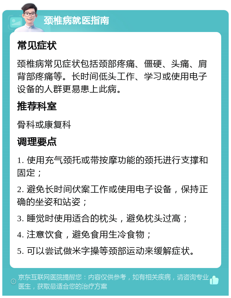 颈椎病就医指南 常见症状 颈椎病常见症状包括颈部疼痛、僵硬、头痛、肩背部疼痛等。长时间低头工作、学习或使用电子设备的人群更易患上此病。 推荐科室 骨科或康复科 调理要点 1. 使用充气颈托或带按摩功能的颈托进行支撑和固定； 2. 避免长时间伏案工作或使用电子设备，保持正确的坐姿和站姿； 3. 睡觉时使用适合的枕头，避免枕头过高； 4. 注意饮食，避免食用生冷食物； 5. 可以尝试做米字操等颈部运动来缓解症状。