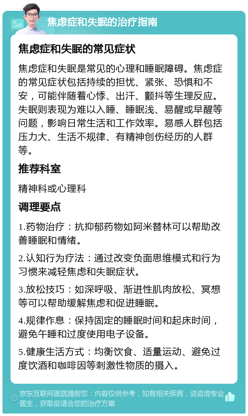 焦虑症和失眠的治疗指南 焦虑症和失眠的常见症状 焦虑症和失眠是常见的心理和睡眠障碍。焦虑症的常见症状包括持续的担忧、紧张、恐惧和不安，可能伴随着心悸、出汗、颤抖等生理反应。失眠则表现为难以入睡、睡眠浅、易醒或早醒等问题，影响日常生活和工作效率。易感人群包括压力大、生活不规律、有精神创伤经历的人群等。 推荐科室 精神科或心理科 调理要点 1.药物治疗：抗抑郁药物如阿米替林可以帮助改善睡眠和情绪。 2.认知行为疗法：通过改变负面思维模式和行为习惯来减轻焦虑和失眠症状。 3.放松技巧：如深呼吸、渐进性肌肉放松、冥想等可以帮助缓解焦虑和促进睡眠。 4.规律作息：保持固定的睡眠时间和起床时间，避免午睡和过度使用电子设备。 5.健康生活方式：均衡饮食、适量运动、避免过度饮酒和咖啡因等刺激性物质的摄入。