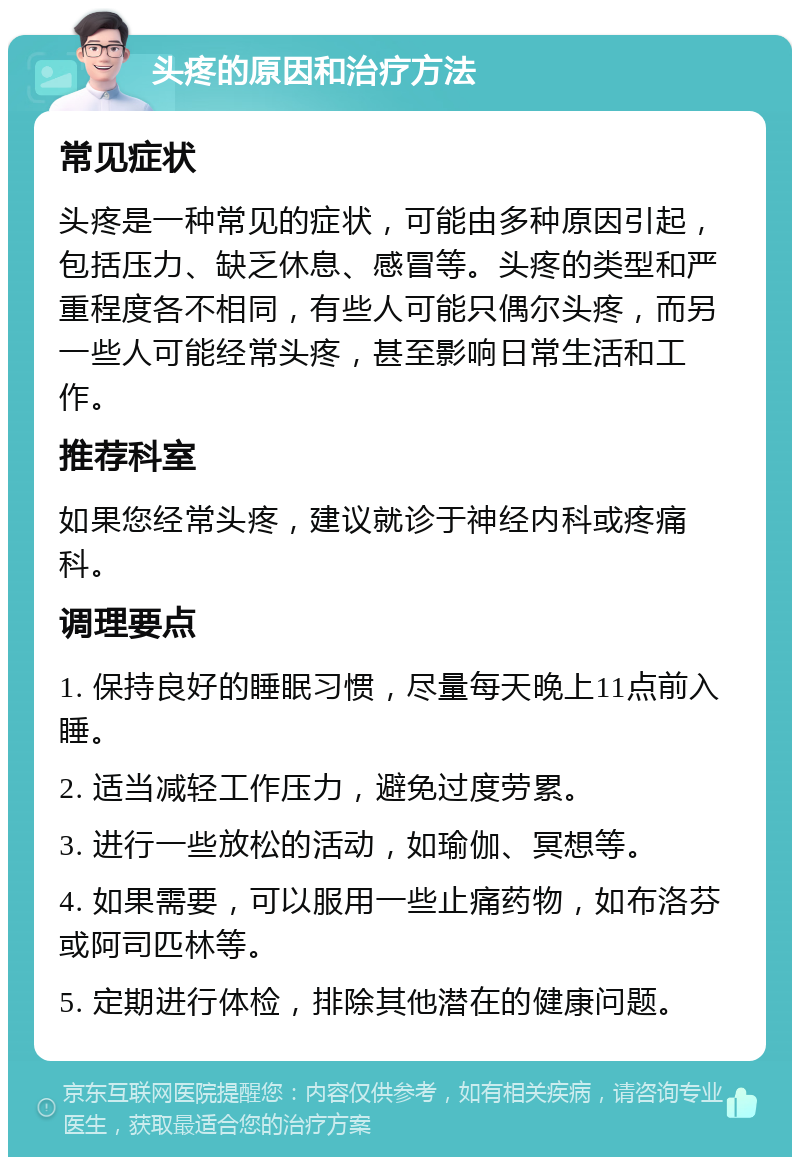 头疼的原因和治疗方法 常见症状 头疼是一种常见的症状，可能由多种原因引起，包括压力、缺乏休息、感冒等。头疼的类型和严重程度各不相同，有些人可能只偶尔头疼，而另一些人可能经常头疼，甚至影响日常生活和工作。 推荐科室 如果您经常头疼，建议就诊于神经内科或疼痛科。 调理要点 1. 保持良好的睡眠习惯，尽量每天晚上11点前入睡。 2. 适当减轻工作压力，避免过度劳累。 3. 进行一些放松的活动，如瑜伽、冥想等。 4. 如果需要，可以服用一些止痛药物，如布洛芬或阿司匹林等。 5. 定期进行体检，排除其他潜在的健康问题。