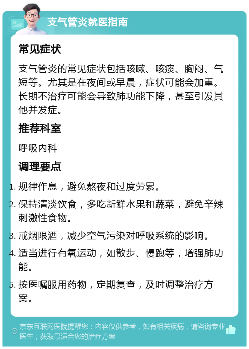 支气管炎就医指南 常见症状 支气管炎的常见症状包括咳嗽、咳痰、胸闷、气短等。尤其是在夜间或早晨，症状可能会加重。长期不治疗可能会导致肺功能下降，甚至引发其他并发症。 推荐科室 呼吸内科 调理要点 规律作息，避免熬夜和过度劳累。 保持清淡饮食，多吃新鲜水果和蔬菜，避免辛辣刺激性食物。 戒烟限酒，减少空气污染对呼吸系统的影响。 适当进行有氧运动，如散步、慢跑等，增强肺功能。 按医嘱服用药物，定期复查，及时调整治疗方案。