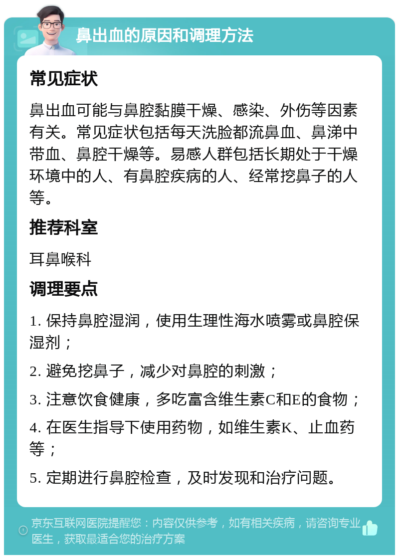 鼻出血的原因和调理方法 常见症状 鼻出血可能与鼻腔黏膜干燥、感染、外伤等因素有关。常见症状包括每天洗脸都流鼻血、鼻涕中带血、鼻腔干燥等。易感人群包括长期处于干燥环境中的人、有鼻腔疾病的人、经常挖鼻子的人等。 推荐科室 耳鼻喉科 调理要点 1. 保持鼻腔湿润，使用生理性海水喷雾或鼻腔保湿剂； 2. 避免挖鼻子，减少对鼻腔的刺激； 3. 注意饮食健康，多吃富含维生素C和E的食物； 4. 在医生指导下使用药物，如维生素K、止血药等； 5. 定期进行鼻腔检查，及时发现和治疗问题。