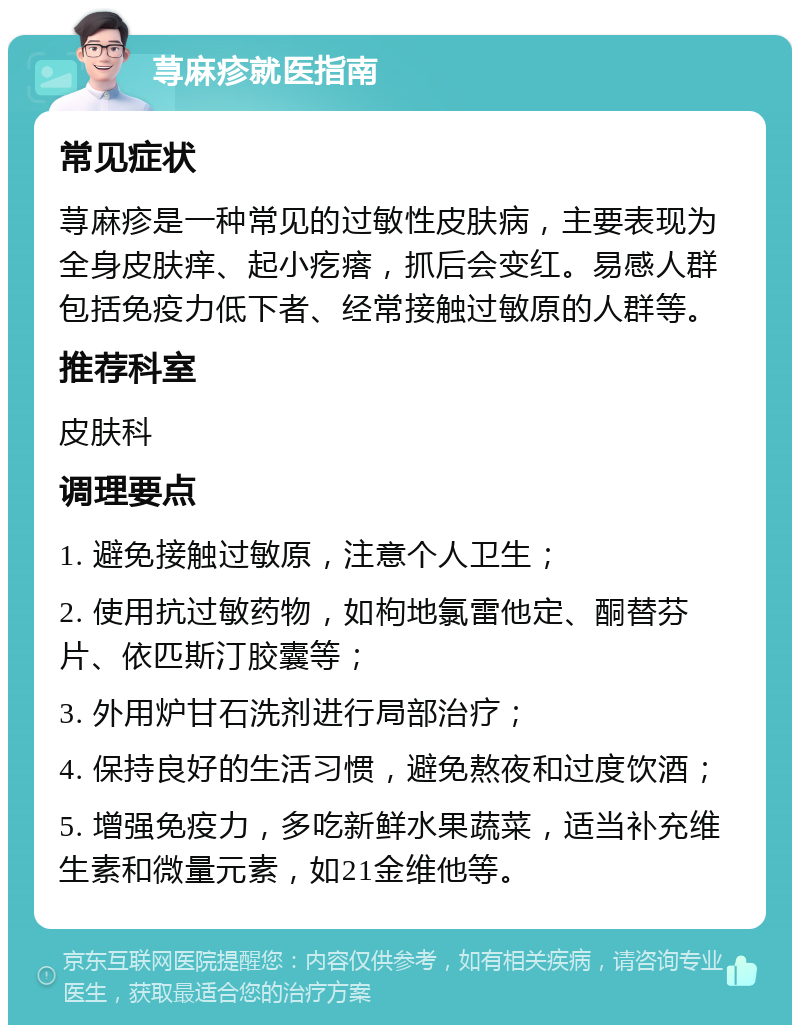 荨麻疹就医指南 常见症状 荨麻疹是一种常见的过敏性皮肤病，主要表现为全身皮肤痒、起小疙瘩，抓后会变红。易感人群包括免疫力低下者、经常接触过敏原的人群等。 推荐科室 皮肤科 调理要点 1. 避免接触过敏原，注意个人卫生； 2. 使用抗过敏药物，如枸地氯雷他定、酮替芬片、依匹斯汀胶囊等； 3. 外用炉甘石洗剂进行局部治疗； 4. 保持良好的生活习惯，避免熬夜和过度饮酒； 5. 增强免疫力，多吃新鲜水果蔬菜，适当补充维生素和微量元素，如21金维他等。