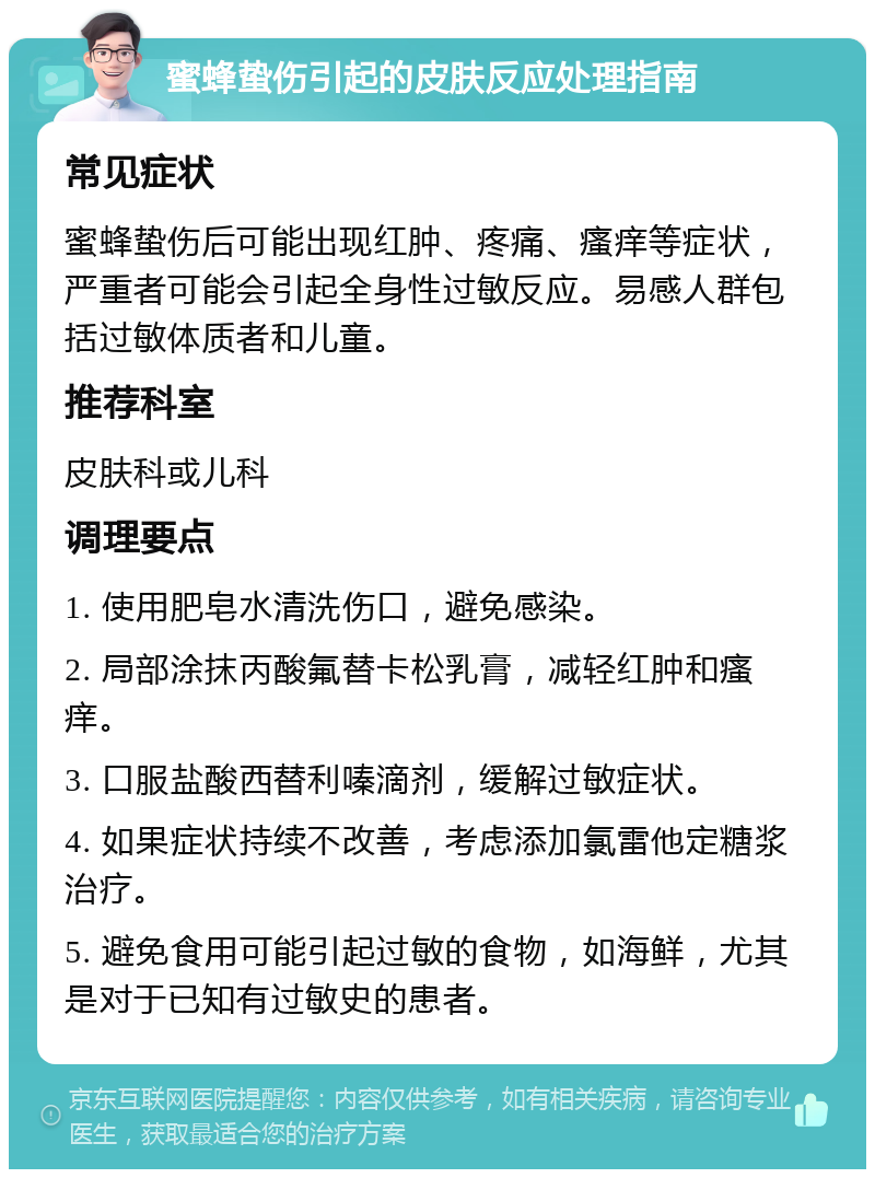 蜜蜂蛰伤引起的皮肤反应处理指南 常见症状 蜜蜂蛰伤后可能出现红肿、疼痛、瘙痒等症状，严重者可能会引起全身性过敏反应。易感人群包括过敏体质者和儿童。 推荐科室 皮肤科或儿科 调理要点 1. 使用肥皂水清洗伤口，避免感染。 2. 局部涂抹丙酸氟替卡松乳膏，减轻红肿和瘙痒。 3. 口服盐酸西替利嗪滴剂，缓解过敏症状。 4. 如果症状持续不改善，考虑添加氯雷他定糖浆治疗。 5. 避免食用可能引起过敏的食物，如海鲜，尤其是对于已知有过敏史的患者。