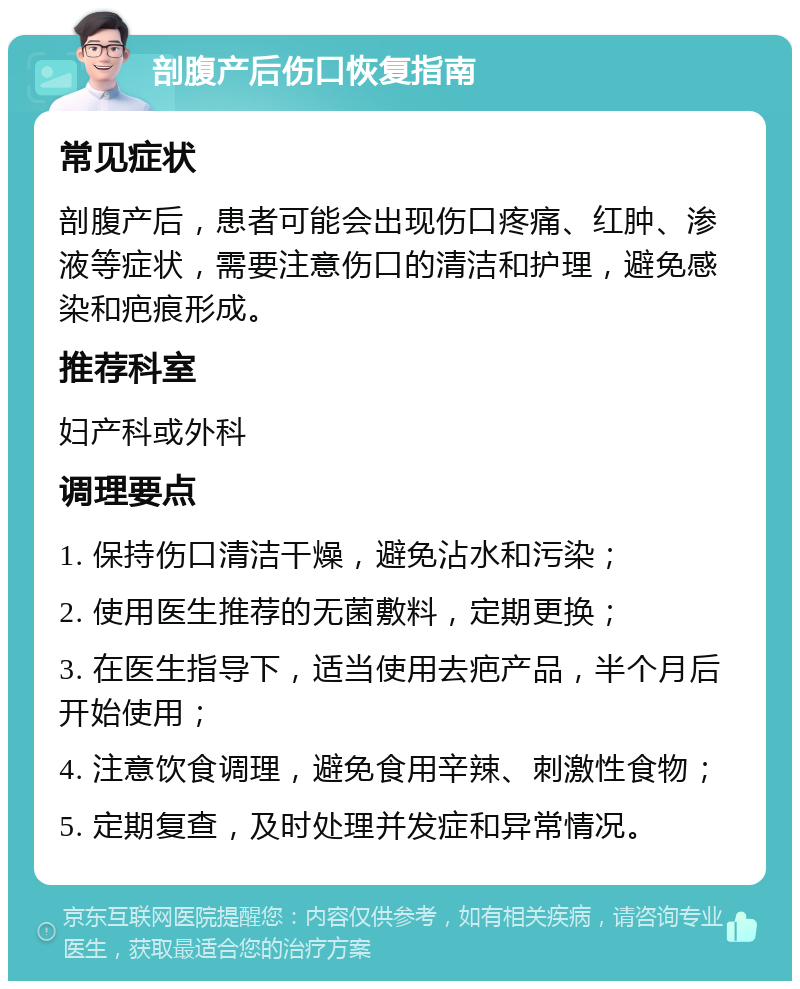 剖腹产后伤口恢复指南 常见症状 剖腹产后，患者可能会出现伤口疼痛、红肿、渗液等症状，需要注意伤口的清洁和护理，避免感染和疤痕形成。 推荐科室 妇产科或外科 调理要点 1. 保持伤口清洁干燥，避免沾水和污染； 2. 使用医生推荐的无菌敷料，定期更换； 3. 在医生指导下，适当使用去疤产品，半个月后开始使用； 4. 注意饮食调理，避免食用辛辣、刺激性食物； 5. 定期复查，及时处理并发症和异常情况。