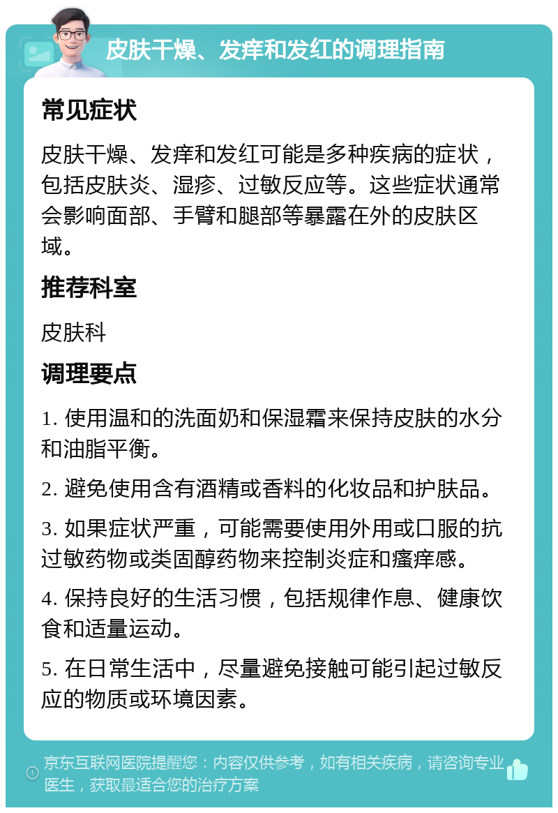 皮肤干燥、发痒和发红的调理指南 常见症状 皮肤干燥、发痒和发红可能是多种疾病的症状，包括皮肤炎、湿疹、过敏反应等。这些症状通常会影响面部、手臂和腿部等暴露在外的皮肤区域。 推荐科室 皮肤科 调理要点 1. 使用温和的洗面奶和保湿霜来保持皮肤的水分和油脂平衡。 2. 避免使用含有酒精或香料的化妆品和护肤品。 3. 如果症状严重，可能需要使用外用或口服的抗过敏药物或类固醇药物来控制炎症和瘙痒感。 4. 保持良好的生活习惯，包括规律作息、健康饮食和适量运动。 5. 在日常生活中，尽量避免接触可能引起过敏反应的物质或环境因素。