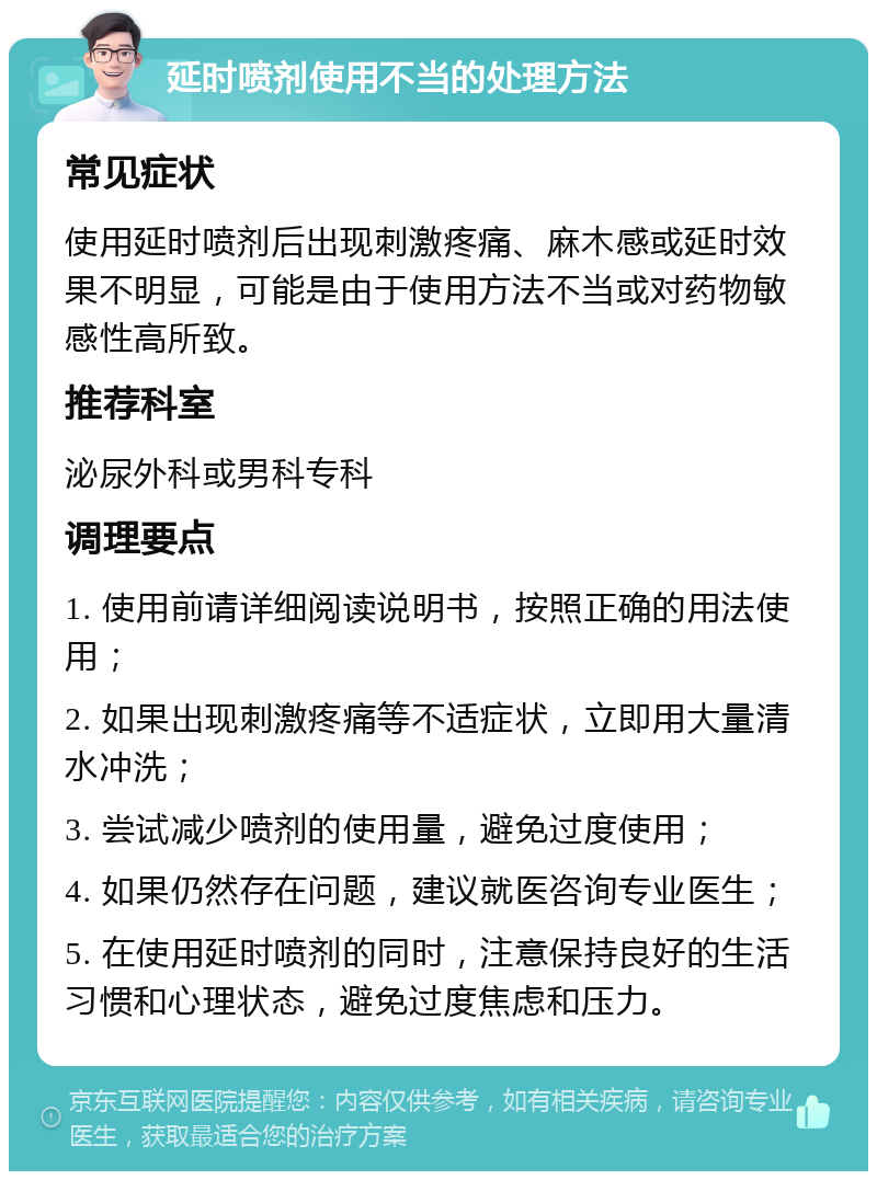 延时喷剂使用不当的处理方法 常见症状 使用延时喷剂后出现刺激疼痛、麻木感或延时效果不明显，可能是由于使用方法不当或对药物敏感性高所致。 推荐科室 泌尿外科或男科专科 调理要点 1. 使用前请详细阅读说明书，按照正确的用法使用； 2. 如果出现刺激疼痛等不适症状，立即用大量清水冲洗； 3. 尝试减少喷剂的使用量，避免过度使用； 4. 如果仍然存在问题，建议就医咨询专业医生； 5. 在使用延时喷剂的同时，注意保持良好的生活习惯和心理状态，避免过度焦虑和压力。