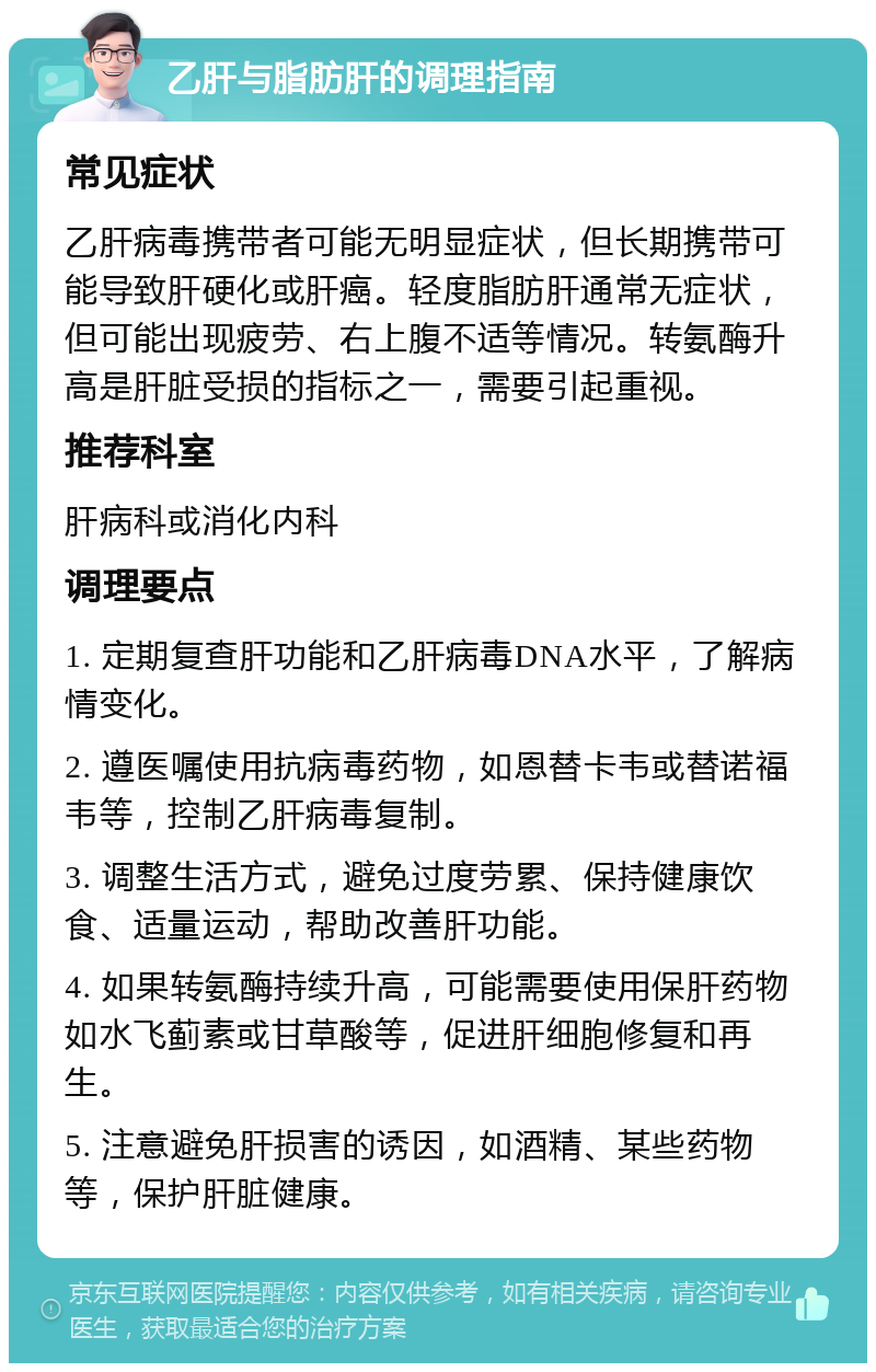 乙肝与脂肪肝的调理指南 常见症状 乙肝病毒携带者可能无明显症状，但长期携带可能导致肝硬化或肝癌。轻度脂肪肝通常无症状，但可能出现疲劳、右上腹不适等情况。转氨酶升高是肝脏受损的指标之一，需要引起重视。 推荐科室 肝病科或消化内科 调理要点 1. 定期复查肝功能和乙肝病毒DNA水平，了解病情变化。 2. 遵医嘱使用抗病毒药物，如恩替卡韦或替诺福韦等，控制乙肝病毒复制。 3. 调整生活方式，避免过度劳累、保持健康饮食、适量运动，帮助改善肝功能。 4. 如果转氨酶持续升高，可能需要使用保肝药物如水飞蓟素或甘草酸等，促进肝细胞修复和再生。 5. 注意避免肝损害的诱因，如酒精、某些药物等，保护肝脏健康。