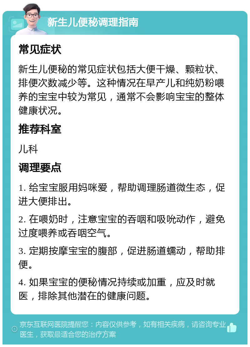 新生儿便秘调理指南 常见症状 新生儿便秘的常见症状包括大便干燥、颗粒状、排便次数减少等。这种情况在早产儿和纯奶粉喂养的宝宝中较为常见，通常不会影响宝宝的整体健康状况。 推荐科室 儿科 调理要点 1. 给宝宝服用妈咪爱，帮助调理肠道微生态，促进大便排出。 2. 在喂奶时，注意宝宝的吞咽和吸吮动作，避免过度喂养或吞咽空气。 3. 定期按摩宝宝的腹部，促进肠道蠕动，帮助排便。 4. 如果宝宝的便秘情况持续或加重，应及时就医，排除其他潜在的健康问题。