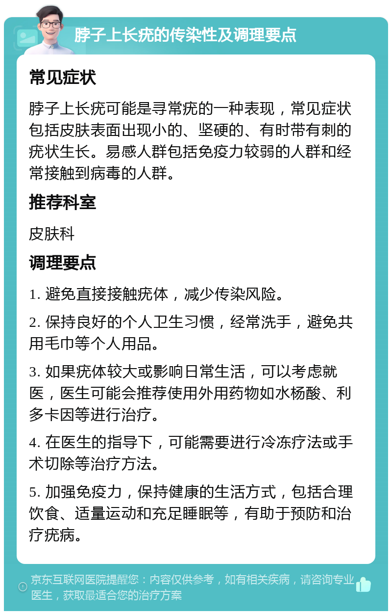 脖子上长疣的传染性及调理要点 常见症状 脖子上长疣可能是寻常疣的一种表现，常见症状包括皮肤表面出现小的、坚硬的、有时带有刺的疣状生长。易感人群包括免疫力较弱的人群和经常接触到病毒的人群。 推荐科室 皮肤科 调理要点 1. 避免直接接触疣体，减少传染风险。 2. 保持良好的个人卫生习惯，经常洗手，避免共用毛巾等个人用品。 3. 如果疣体较大或影响日常生活，可以考虑就医，医生可能会推荐使用外用药物如水杨酸、利多卡因等进行治疗。 4. 在医生的指导下，可能需要进行冷冻疗法或手术切除等治疗方法。 5. 加强免疫力，保持健康的生活方式，包括合理饮食、适量运动和充足睡眠等，有助于预防和治疗疣病。