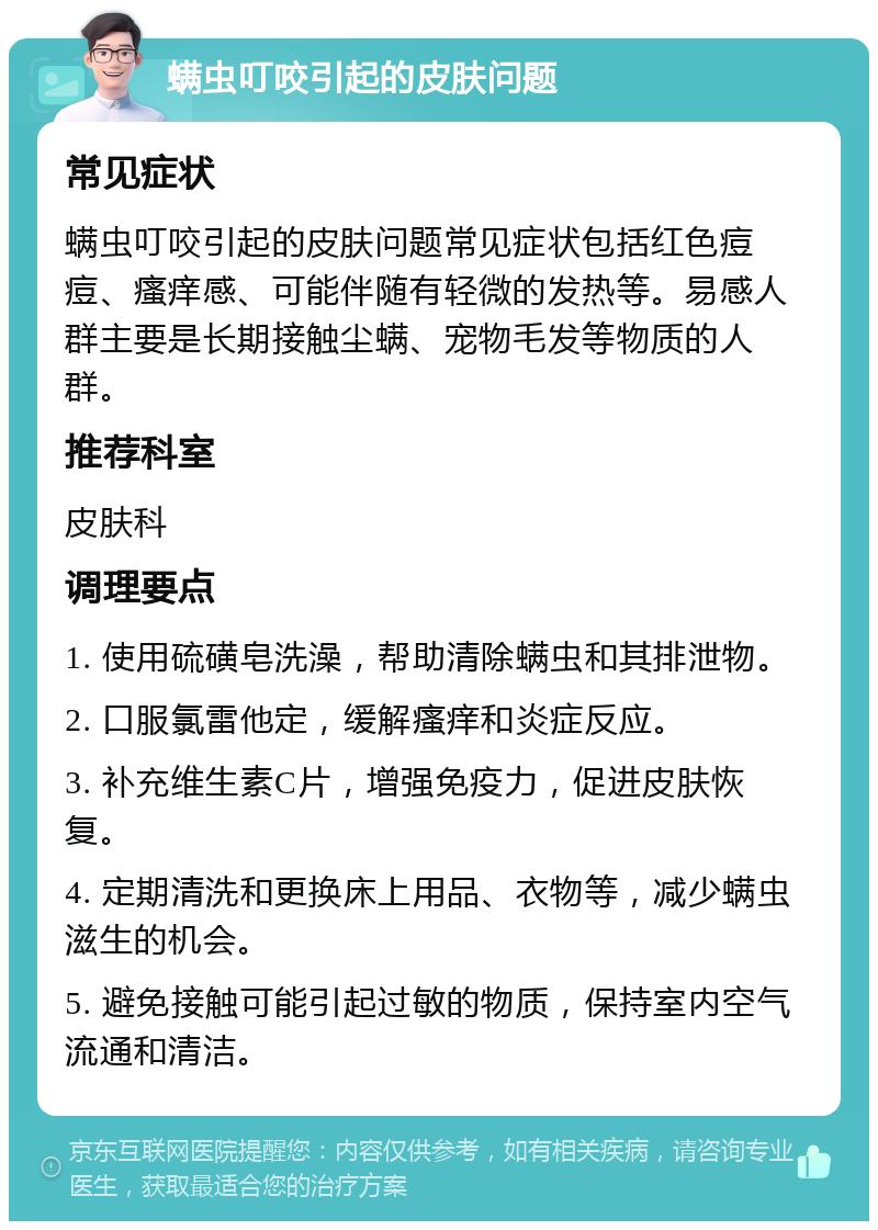 螨虫叮咬引起的皮肤问题 常见症状 螨虫叮咬引起的皮肤问题常见症状包括红色痘痘、瘙痒感、可能伴随有轻微的发热等。易感人群主要是长期接触尘螨、宠物毛发等物质的人群。 推荐科室 皮肤科 调理要点 1. 使用硫磺皂洗澡，帮助清除螨虫和其排泄物。 2. 口服氯雷他定，缓解瘙痒和炎症反应。 3. 补充维生素C片，增强免疫力，促进皮肤恢复。 4. 定期清洗和更换床上用品、衣物等，减少螨虫滋生的机会。 5. 避免接触可能引起过敏的物质，保持室内空气流通和清洁。