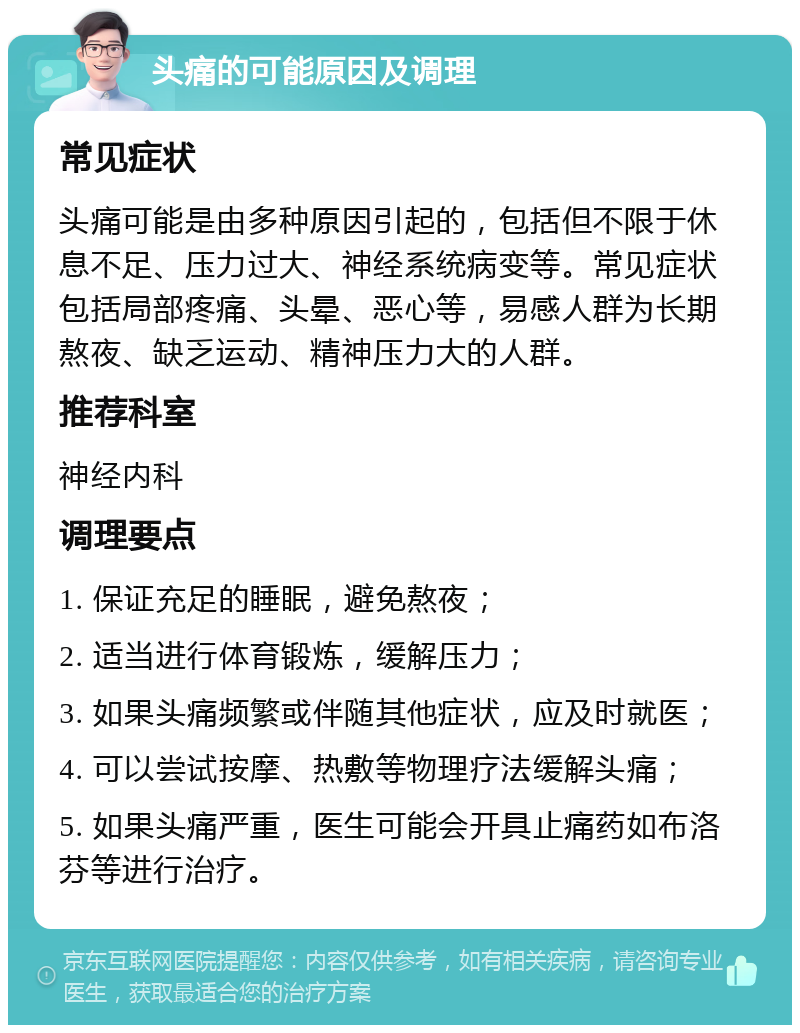 头痛的可能原因及调理 常见症状 头痛可能是由多种原因引起的，包括但不限于休息不足、压力过大、神经系统病变等。常见症状包括局部疼痛、头晕、恶心等，易感人群为长期熬夜、缺乏运动、精神压力大的人群。 推荐科室 神经内科 调理要点 1. 保证充足的睡眠，避免熬夜； 2. 适当进行体育锻炼，缓解压力； 3. 如果头痛频繁或伴随其他症状，应及时就医； 4. 可以尝试按摩、热敷等物理疗法缓解头痛； 5. 如果头痛严重，医生可能会开具止痛药如布洛芬等进行治疗。