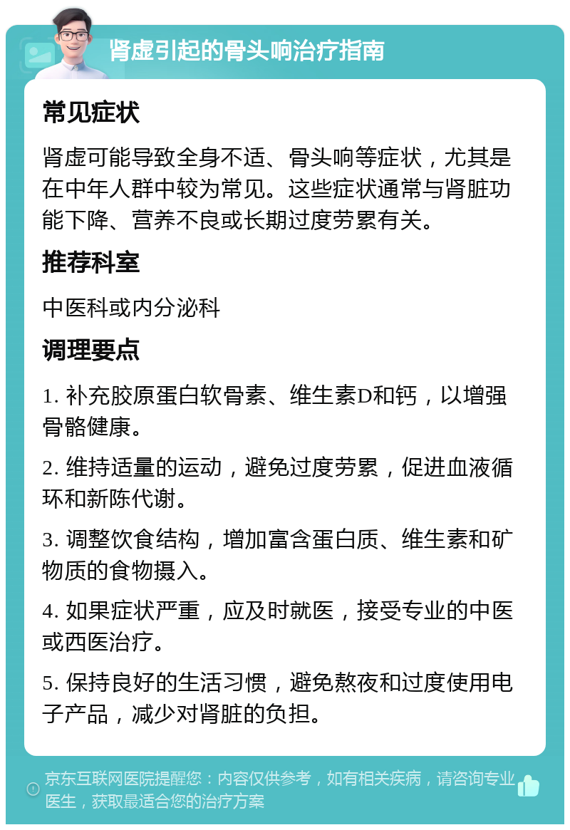 肾虚引起的骨头响治疗指南 常见症状 肾虚可能导致全身不适、骨头响等症状，尤其是在中年人群中较为常见。这些症状通常与肾脏功能下降、营养不良或长期过度劳累有关。 推荐科室 中医科或内分泌科 调理要点 1. 补充胶原蛋白软骨素、维生素D和钙，以增强骨骼健康。 2. 维持适量的运动，避免过度劳累，促进血液循环和新陈代谢。 3. 调整饮食结构，增加富含蛋白质、维生素和矿物质的食物摄入。 4. 如果症状严重，应及时就医，接受专业的中医或西医治疗。 5. 保持良好的生活习惯，避免熬夜和过度使用电子产品，减少对肾脏的负担。