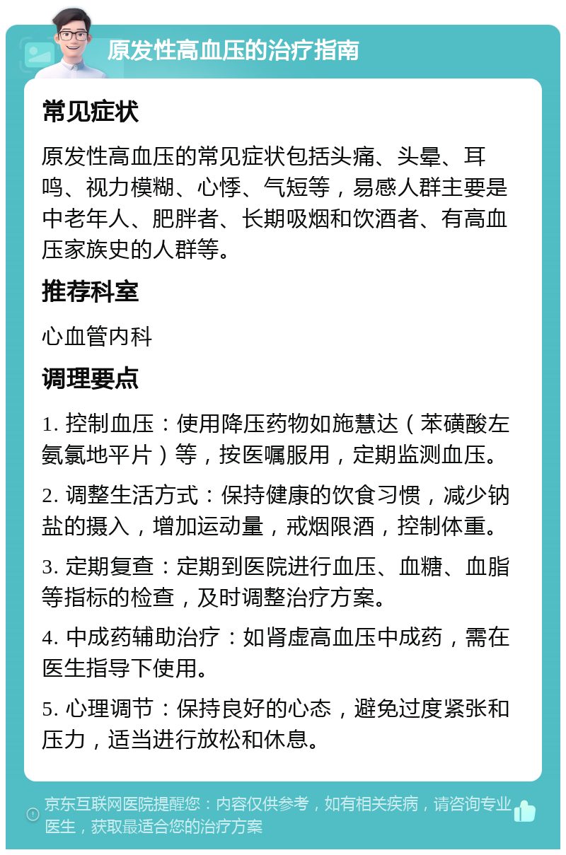 原发性高血压的治疗指南 常见症状 原发性高血压的常见症状包括头痛、头晕、耳鸣、视力模糊、心悸、气短等，易感人群主要是中老年人、肥胖者、长期吸烟和饮酒者、有高血压家族史的人群等。 推荐科室 心血管内科 调理要点 1. 控制血压：使用降压药物如施慧达（苯磺酸左氨氯地平片）等，按医嘱服用，定期监测血压。 2. 调整生活方式：保持健康的饮食习惯，减少钠盐的摄入，增加运动量，戒烟限酒，控制体重。 3. 定期复查：定期到医院进行血压、血糖、血脂等指标的检查，及时调整治疗方案。 4. 中成药辅助治疗：如肾虚高血压中成药，需在医生指导下使用。 5. 心理调节：保持良好的心态，避免过度紧张和压力，适当进行放松和休息。