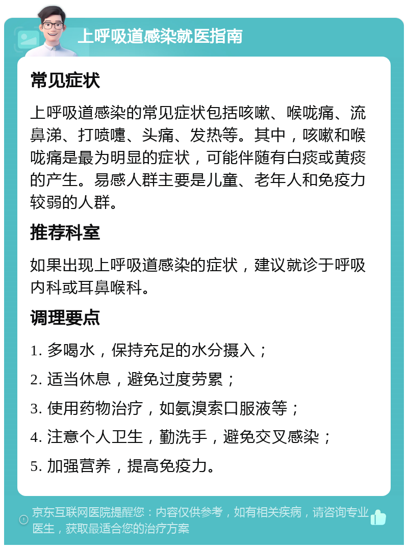 上呼吸道感染就医指南 常见症状 上呼吸道感染的常见症状包括咳嗽、喉咙痛、流鼻涕、打喷嚏、头痛、发热等。其中，咳嗽和喉咙痛是最为明显的症状，可能伴随有白痰或黄痰的产生。易感人群主要是儿童、老年人和免疫力较弱的人群。 推荐科室 如果出现上呼吸道感染的症状，建议就诊于呼吸内科或耳鼻喉科。 调理要点 1. 多喝水，保持充足的水分摄入； 2. 适当休息，避免过度劳累； 3. 使用药物治疗，如氨溴索口服液等； 4. 注意个人卫生，勤洗手，避免交叉感染； 5. 加强营养，提高免疫力。