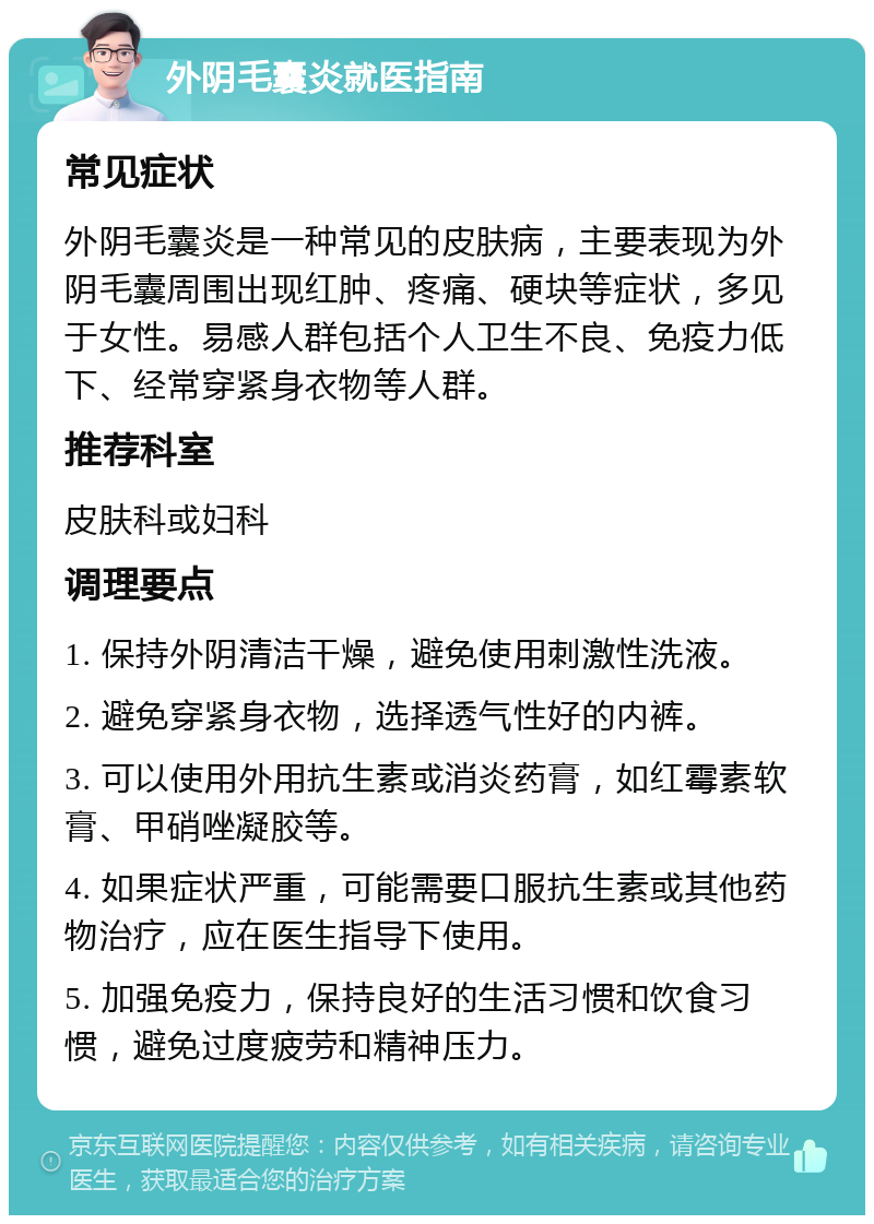 外阴毛囊炎就医指南 常见症状 外阴毛囊炎是一种常见的皮肤病，主要表现为外阴毛囊周围出现红肿、疼痛、硬块等症状，多见于女性。易感人群包括个人卫生不良、免疫力低下、经常穿紧身衣物等人群。 推荐科室 皮肤科或妇科 调理要点 1. 保持外阴清洁干燥，避免使用刺激性洗液。 2. 避免穿紧身衣物，选择透气性好的内裤。 3. 可以使用外用抗生素或消炎药膏，如红霉素软膏、甲硝唑凝胶等。 4. 如果症状严重，可能需要口服抗生素或其他药物治疗，应在医生指导下使用。 5. 加强免疫力，保持良好的生活习惯和饮食习惯，避免过度疲劳和精神压力。