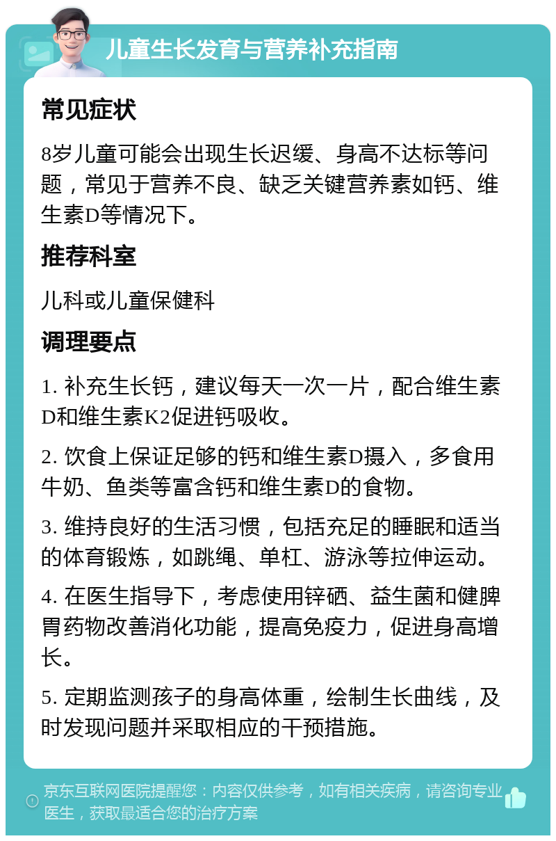 儿童生长发育与营养补充指南 常见症状 8岁儿童可能会出现生长迟缓、身高不达标等问题，常见于营养不良、缺乏关键营养素如钙、维生素D等情况下。 推荐科室 儿科或儿童保健科 调理要点 1. 补充生长钙，建议每天一次一片，配合维生素D和维生素K2促进钙吸收。 2. 饮食上保证足够的钙和维生素D摄入，多食用牛奶、鱼类等富含钙和维生素D的食物。 3. 维持良好的生活习惯，包括充足的睡眠和适当的体育锻炼，如跳绳、单杠、游泳等拉伸运动。 4. 在医生指导下，考虑使用锌硒、益生菌和健脾胃药物改善消化功能，提高免疫力，促进身高增长。 5. 定期监测孩子的身高体重，绘制生长曲线，及时发现问题并采取相应的干预措施。