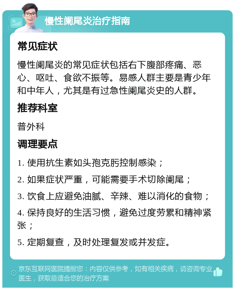 慢性阑尾炎治疗指南 常见症状 慢性阑尾炎的常见症状包括右下腹部疼痛、恶心、呕吐、食欲不振等。易感人群主要是青少年和中年人，尤其是有过急性阑尾炎史的人群。 推荐科室 普外科 调理要点 1. 使用抗生素如头孢克肟控制感染； 2. 如果症状严重，可能需要手术切除阑尾； 3. 饮食上应避免油腻、辛辣、难以消化的食物； 4. 保持良好的生活习惯，避免过度劳累和精神紧张； 5. 定期复查，及时处理复发或并发症。