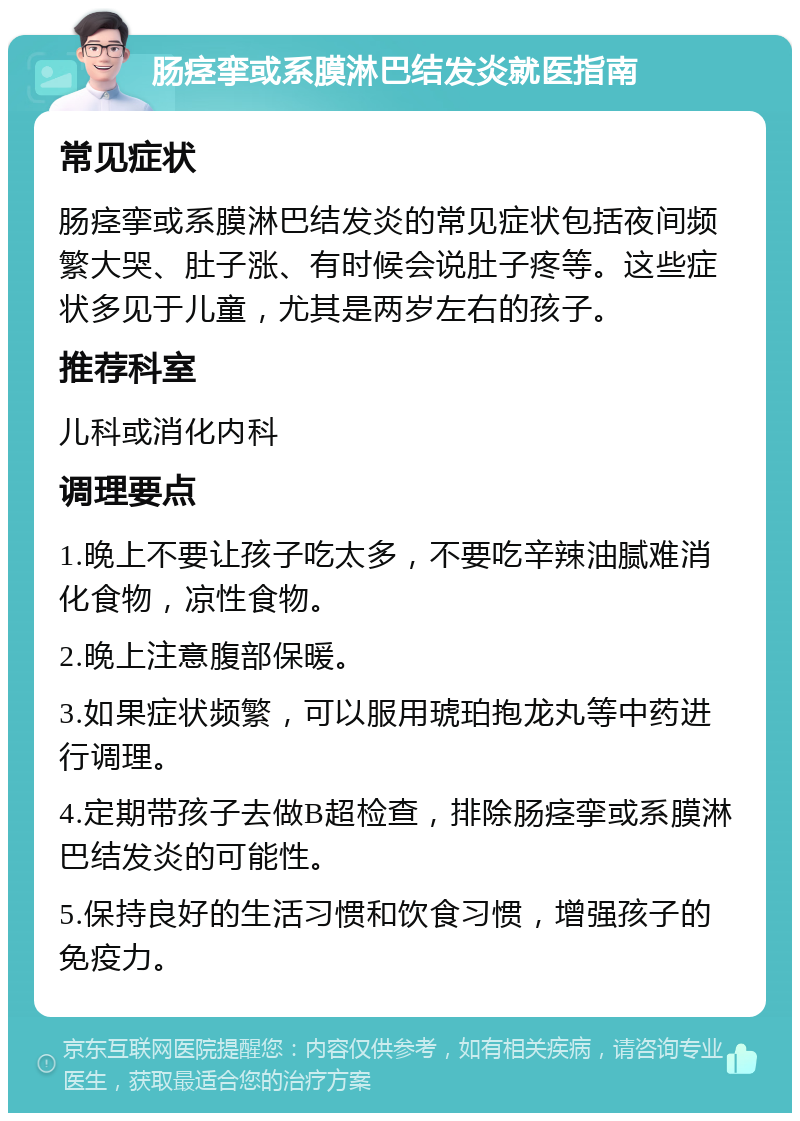 肠痉挛或系膜淋巴结发炎就医指南 常见症状 肠痉挛或系膜淋巴结发炎的常见症状包括夜间频繁大哭、肚子涨、有时候会说肚子疼等。这些症状多见于儿童，尤其是两岁左右的孩子。 推荐科室 儿科或消化内科 调理要点 1.晚上不要让孩子吃太多，不要吃辛辣油腻难消化食物，凉性食物。 2.晚上注意腹部保暖。 3.如果症状频繁，可以服用琥珀抱龙丸等中药进行调理。 4.定期带孩子去做B超检查，排除肠痉挛或系膜淋巴结发炎的可能性。 5.保持良好的生活习惯和饮食习惯，增强孩子的免疫力。