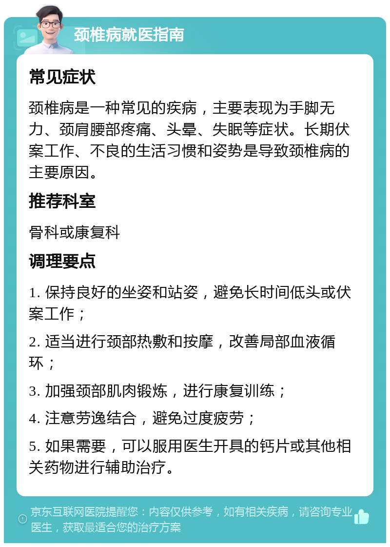 颈椎病就医指南 常见症状 颈椎病是一种常见的疾病，主要表现为手脚无力、颈肩腰部疼痛、头晕、失眠等症状。长期伏案工作、不良的生活习惯和姿势是导致颈椎病的主要原因。 推荐科室 骨科或康复科 调理要点 1. 保持良好的坐姿和站姿，避免长时间低头或伏案工作； 2. 适当进行颈部热敷和按摩，改善局部血液循环； 3. 加强颈部肌肉锻炼，进行康复训练； 4. 注意劳逸结合，避免过度疲劳； 5. 如果需要，可以服用医生开具的钙片或其他相关药物进行辅助治疗。