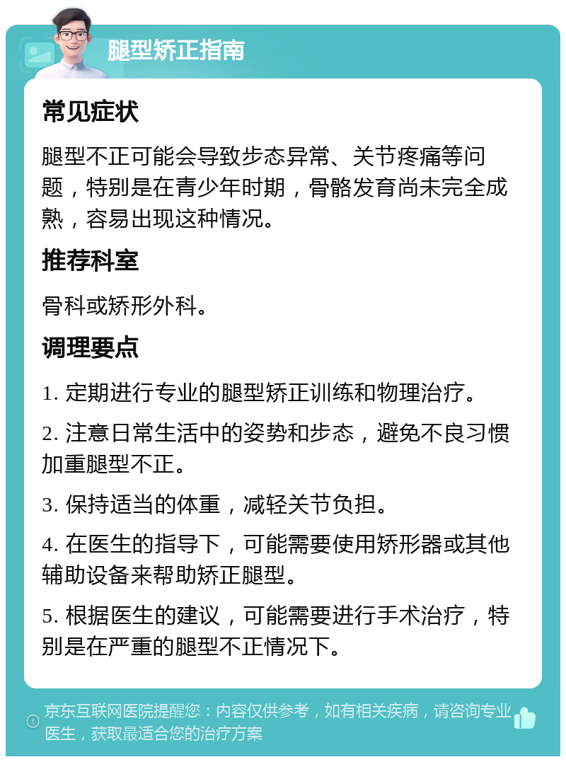 腿型矫正指南 常见症状 腿型不正可能会导致步态异常、关节疼痛等问题，特别是在青少年时期，骨骼发育尚未完全成熟，容易出现这种情况。 推荐科室 骨科或矫形外科。 调理要点 1. 定期进行专业的腿型矫正训练和物理治疗。 2. 注意日常生活中的姿势和步态，避免不良习惯加重腿型不正。 3. 保持适当的体重，减轻关节负担。 4. 在医生的指导下，可能需要使用矫形器或其他辅助设备来帮助矫正腿型。 5. 根据医生的建议，可能需要进行手术治疗，特别是在严重的腿型不正情况下。