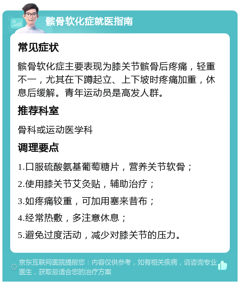 髌骨软化症就医指南 常见症状 髌骨软化症主要表现为膝关节髌骨后疼痛，轻重不一，尤其在下蹲起立、上下坡时疼痛加重，休息后缓解。青年运动员是高发人群。 推荐科室 骨科或运动医学科 调理要点 1.口服硫酸氨基葡萄糖片，营养关节软骨； 2.使用膝关节艾灸贴，辅助治疗； 3.如疼痛较重，可加用塞来昔布； 4.经常热敷，多注意休息； 5.避免过度活动，减少对膝关节的压力。