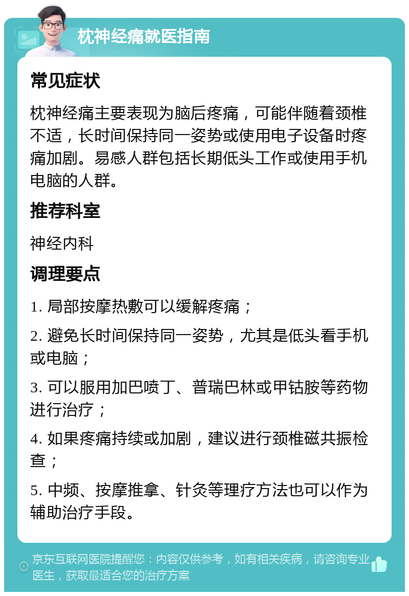 枕神经痛就医指南 常见症状 枕神经痛主要表现为脑后疼痛，可能伴随着颈椎不适，长时间保持同一姿势或使用电子设备时疼痛加剧。易感人群包括长期低头工作或使用手机电脑的人群。 推荐科室 神经内科 调理要点 1. 局部按摩热敷可以缓解疼痛； 2. 避免长时间保持同一姿势，尤其是低头看手机或电脑； 3. 可以服用加巴喷丁、普瑞巴林或甲钴胺等药物进行治疗； 4. 如果疼痛持续或加剧，建议进行颈椎磁共振检查； 5. 中频、按摩推拿、针灸等理疗方法也可以作为辅助治疗手段。