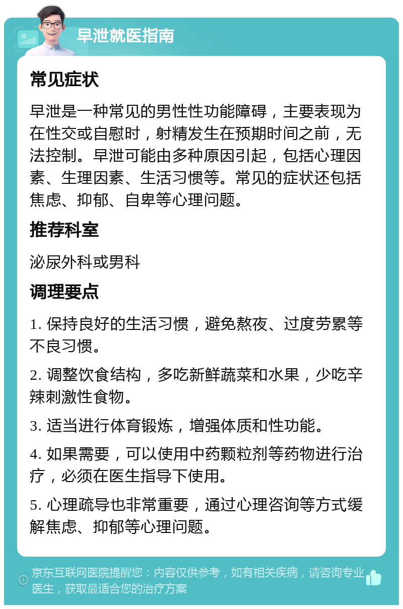 早泄就医指南 常见症状 早泄是一种常见的男性性功能障碍，主要表现为在性交或自慰时，射精发生在预期时间之前，无法控制。早泄可能由多种原因引起，包括心理因素、生理因素、生活习惯等。常见的症状还包括焦虑、抑郁、自卑等心理问题。 推荐科室 泌尿外科或男科 调理要点 1. 保持良好的生活习惯，避免熬夜、过度劳累等不良习惯。 2. 调整饮食结构，多吃新鲜蔬菜和水果，少吃辛辣刺激性食物。 3. 适当进行体育锻炼，增强体质和性功能。 4. 如果需要，可以使用中药颗粒剂等药物进行治疗，必须在医生指导下使用。 5. 心理疏导也非常重要，通过心理咨询等方式缓解焦虑、抑郁等心理问题。