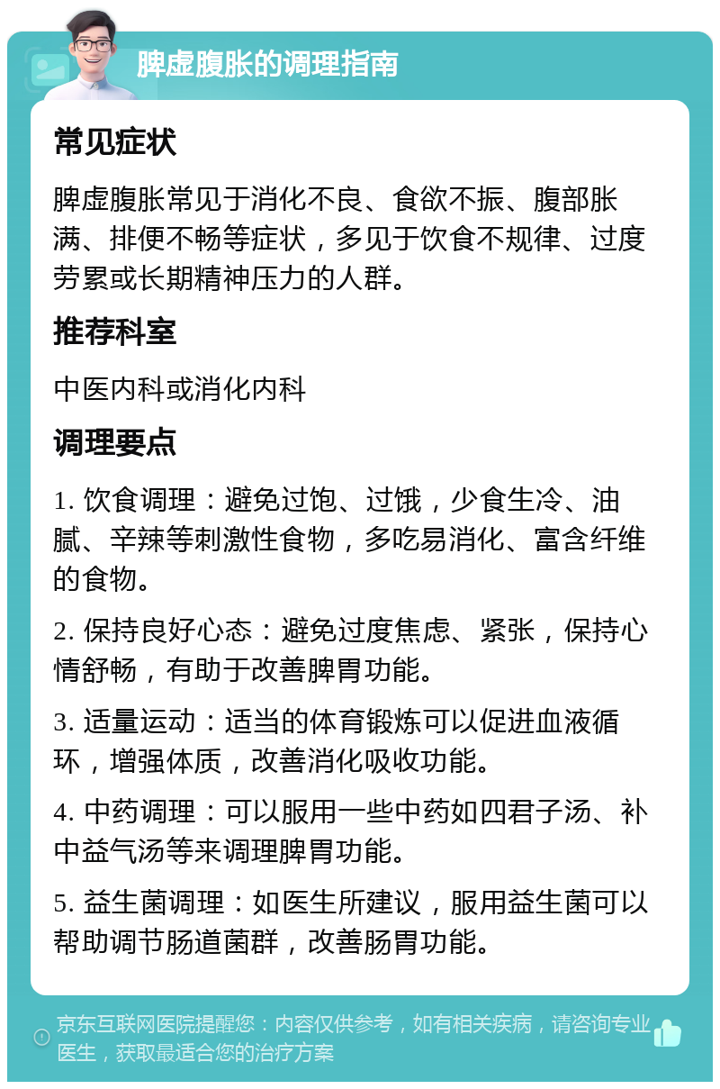 脾虚腹胀的调理指南 常见症状 脾虚腹胀常见于消化不良、食欲不振、腹部胀满、排便不畅等症状，多见于饮食不规律、过度劳累或长期精神压力的人群。 推荐科室 中医内科或消化内科 调理要点 1. 饮食调理：避免过饱、过饿，少食生冷、油腻、辛辣等刺激性食物，多吃易消化、富含纤维的食物。 2. 保持良好心态：避免过度焦虑、紧张，保持心情舒畅，有助于改善脾胃功能。 3. 适量运动：适当的体育锻炼可以促进血液循环，增强体质，改善消化吸收功能。 4. 中药调理：可以服用一些中药如四君子汤、补中益气汤等来调理脾胃功能。 5. 益生菌调理：如医生所建议，服用益生菌可以帮助调节肠道菌群，改善肠胃功能。