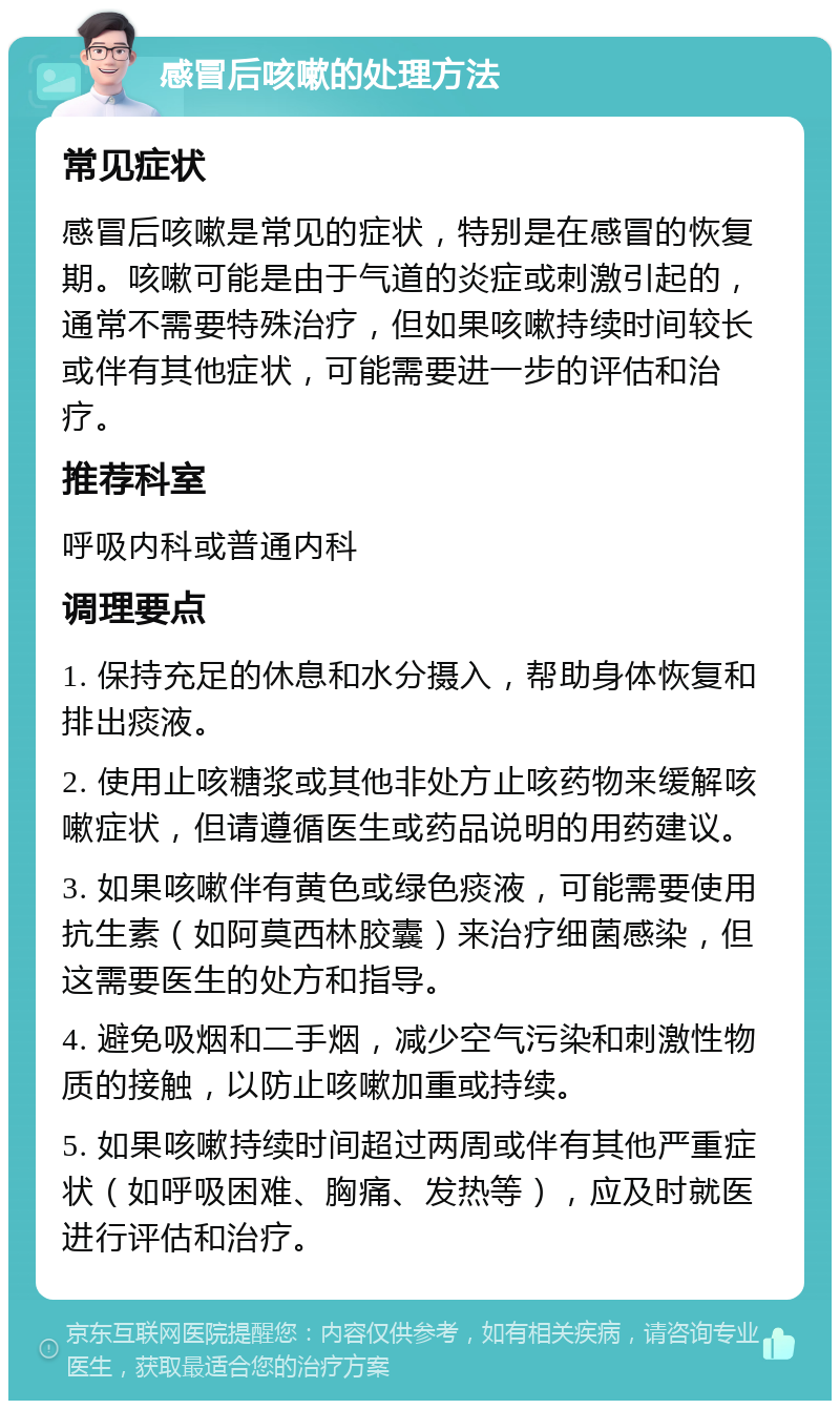 感冒后咳嗽的处理方法 常见症状 感冒后咳嗽是常见的症状，特别是在感冒的恢复期。咳嗽可能是由于气道的炎症或刺激引起的，通常不需要特殊治疗，但如果咳嗽持续时间较长或伴有其他症状，可能需要进一步的评估和治疗。 推荐科室 呼吸内科或普通内科 调理要点 1. 保持充足的休息和水分摄入，帮助身体恢复和排出痰液。 2. 使用止咳糖浆或其他非处方止咳药物来缓解咳嗽症状，但请遵循医生或药品说明的用药建议。 3. 如果咳嗽伴有黄色或绿色痰液，可能需要使用抗生素（如阿莫西林胶囊）来治疗细菌感染，但这需要医生的处方和指导。 4. 避免吸烟和二手烟，减少空气污染和刺激性物质的接触，以防止咳嗽加重或持续。 5. 如果咳嗽持续时间超过两周或伴有其他严重症状（如呼吸困难、胸痛、发热等），应及时就医进行评估和治疗。