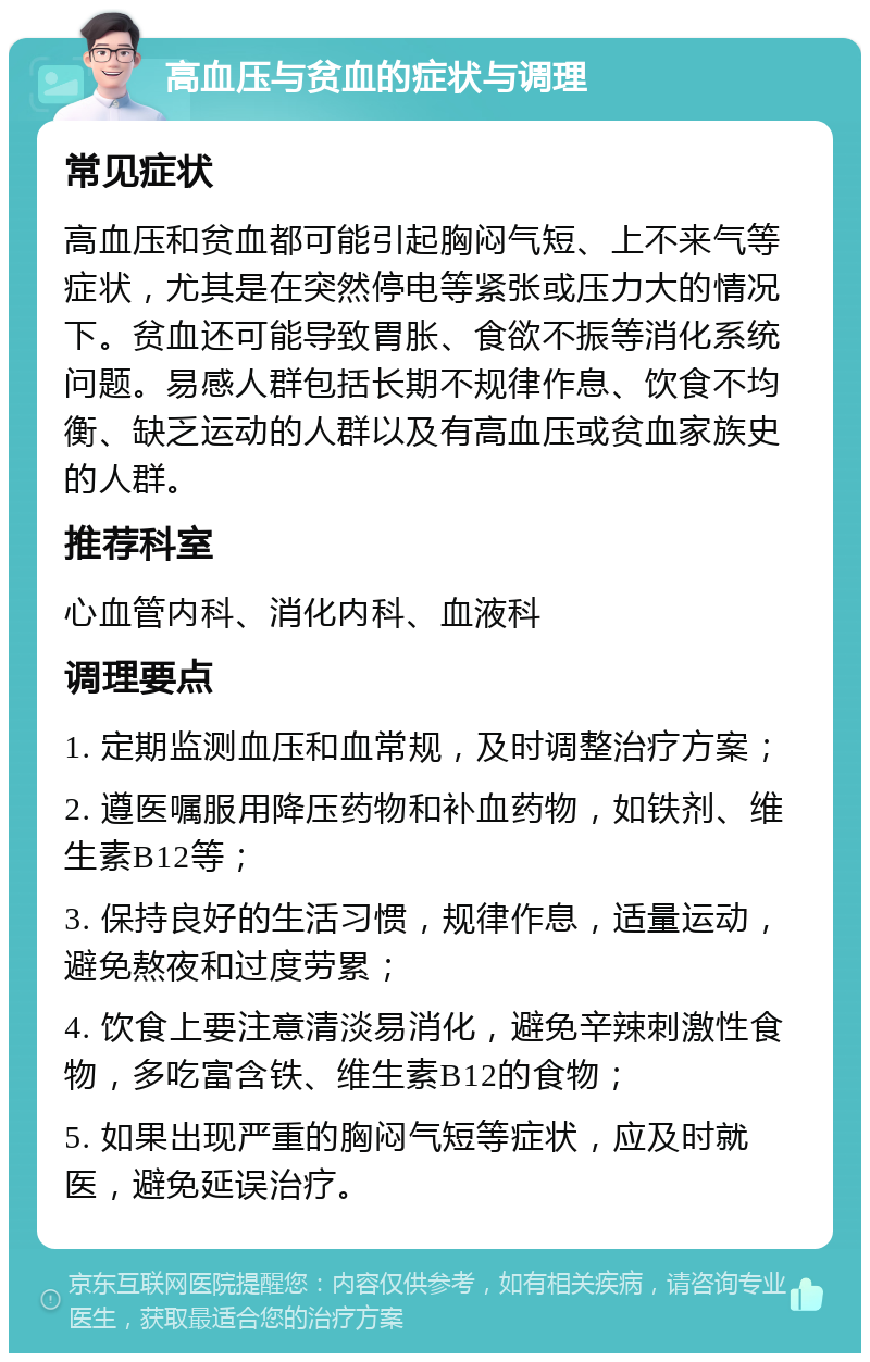 高血压与贫血的症状与调理 常见症状 高血压和贫血都可能引起胸闷气短、上不来气等症状，尤其是在突然停电等紧张或压力大的情况下。贫血还可能导致胃胀、食欲不振等消化系统问题。易感人群包括长期不规律作息、饮食不均衡、缺乏运动的人群以及有高血压或贫血家族史的人群。 推荐科室 心血管内科、消化内科、血液科 调理要点 1. 定期监测血压和血常规，及时调整治疗方案； 2. 遵医嘱服用降压药物和补血药物，如铁剂、维生素B12等； 3. 保持良好的生活习惯，规律作息，适量运动，避免熬夜和过度劳累； 4. 饮食上要注意清淡易消化，避免辛辣刺激性食物，多吃富含铁、维生素B12的食物； 5. 如果出现严重的胸闷气短等症状，应及时就医，避免延误治疗。