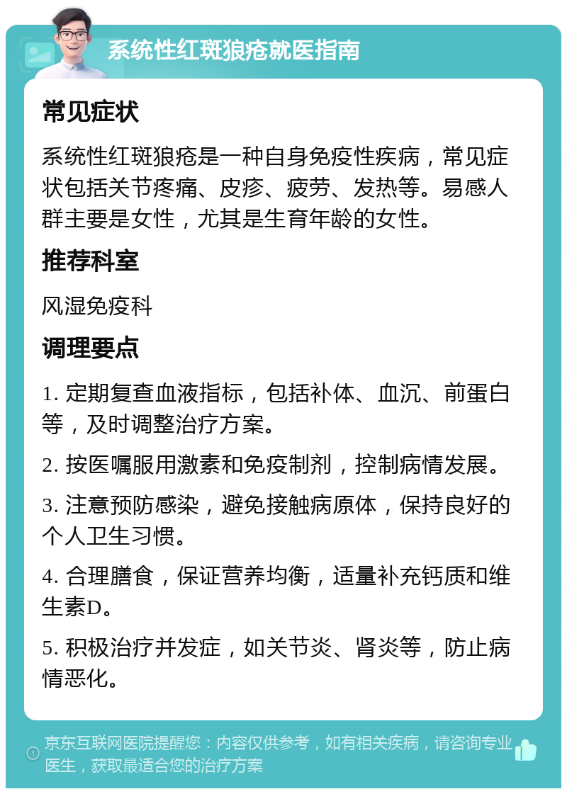 系统性红斑狼疮就医指南 常见症状 系统性红斑狼疮是一种自身免疫性疾病，常见症状包括关节疼痛、皮疹、疲劳、发热等。易感人群主要是女性，尤其是生育年龄的女性。 推荐科室 风湿免疫科 调理要点 1. 定期复查血液指标，包括补体、血沉、前蛋白等，及时调整治疗方案。 2. 按医嘱服用激素和免疫制剂，控制病情发展。 3. 注意预防感染，避免接触病原体，保持良好的个人卫生习惯。 4. 合理膳食，保证营养均衡，适量补充钙质和维生素D。 5. 积极治疗并发症，如关节炎、肾炎等，防止病情恶化。